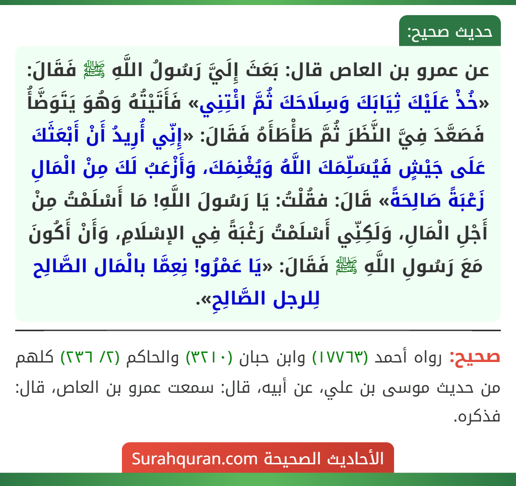 عن عمرو بن العاص قال: بَعَثَ إِلَيَّ رَسُولُ اللَّهِ ﷺ فَقَالَ: «خُذْ عَلَيْكَ ثِيَابَكَ وَسِلَاحَكَ ثُمَّ ائْتِنِي» فَأَتَيْتُهُ وَهُوَ يَتَوَضَّأُ فَصَعَّدَ فِيَّ النَّظَرَ ثُمَّ طَأْطَأَهُ فَقَالَ: «إِنِّي أُرِيدُ أَنْ أَبْعَثَكَ عَلَى جَيْشٍ فَيُسَلِّمَكَ اللَّهُ وَيُغْنِمَكَ، وَأَزْعَبُ لَكَ مِنْ الْمَالِ زَعْبَةً صَالِحَةً» قَالَ: فقُلْتُ: يَا رَسُولَ اللَّهِ! مَا أَسْلَمْتُ مِنْ أَجْلِ الْمَالِ، وَلَكِنِّي أَسْلَمْتُ رَغْبَةً فِي الإسْلَامِ، وَأَنْ أَكُونَ مَعَ رَسُولِ اللَّهِ ﷺ فَقَالَ: «يَا عَمْرُو! نِعِمَّا بالْمَال الصَّالِح لِلرجل الصَّالِحِ». عن عمرو بن العاص قال: بَعَثَ إِلَيَّ رَسُولُ اللَّهِ ﷺ فَقَالَ: «خُذْ عَلَيْكَ ثِيَابَكَ وَسِلَاحَكَ ثُمَّ ائْتِنِي» فَأَتَيْتُهُ وَهُوَ يَتَوَضَّأُ فَصَعَّدَ فِيَّ النَّظَرَ ثُمَّ طَأْطَأَهُ فَقَالَ: «إِنِّي أُرِيدُ أَنْ أَبْعَثَكَ عَلَى جَيْشٍ فَيُسَلِّمَكَ اللَّهُ وَيُغْنِمَكَ، وَأَزْعَبُ لَكَ مِنْ الْمَالِ زَعْبَةً صَالِحَةً» قَالَ: فقُلْتُ: يَا رَسُولَ اللَّهِ! مَا أَسْلَمْتُ مِنْ أَجْلِ الْمَالِ، وَلَكِنِّي أَسْلَمْتُ رَغْبَةً فِي الإسْلَامِ، وَأَنْ أَكُونَ مَعَ رَسُولِ اللَّهِ ﷺ فَقَالَ: «يَا عَمْرُو! نِعِمَّا بالْمَال الصَّالِح لِلرجل الصَّالِحِ».