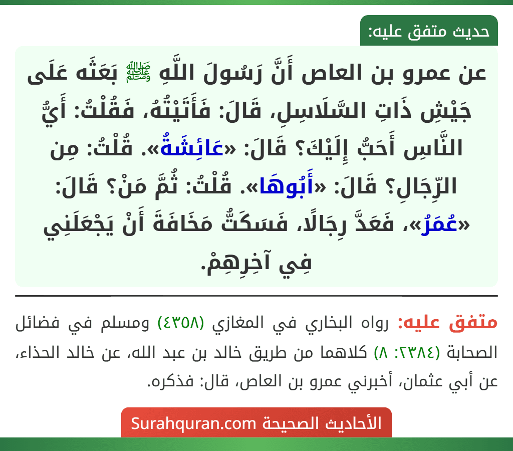 عن عمرو بن العاص أَنَّ رَسُولَ اللَّهِ ﷺ بَعَثَه عَلَى جَيْشِ ذَاتِ السَّلَاسِلِ، قَالَ: فَأَتَيْتُهُ، فَقُلْتُ: أَيُّ النَّاسِ أَحَبُّ إِلَيْكَ؟ قَالَ: «عَائِشَةُ». قُلْتُ: مِن الرِّجَالِ؟ قَالَ: «أَبُوهَا». قُلْتُ: ثُمَّ مَنْ؟ قَالَ: «عُمَرُ»، فَعَدَّ رِجَالًا، فَسَكَتُّ مَخَافَةَ أَنْ يَجْعَلَنِي فِي آخِرِهِمْ.