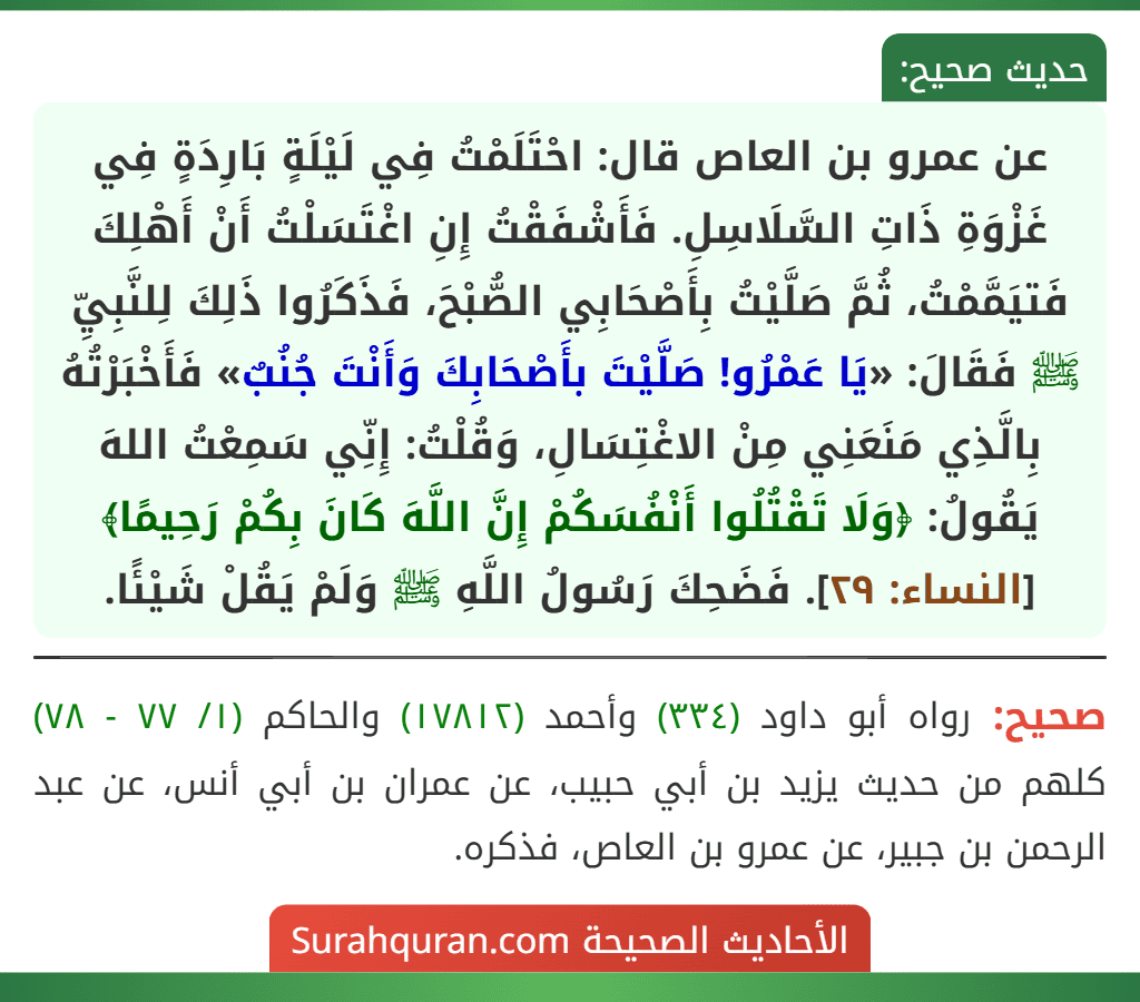 عن عمرو بن العاص قال: احْتَلَمْتُ فِي لَيْلَةٍ بَارِدَةٍ فِي غَزْوَةِ ذَاتِ السَّلَاسِلِ. فَأَشْفَقْتُ إِنِ اغْتَسَلْتُ أَنْ أَهْلِكَ فَتيَمَّمْتُ، ثُمَّ صَلَّيْتُ بِأَصْحَابِي الصُّبْحَ، فَذَكَرُوا ذَلِكَ لِلنَّبِيِّ ﷺ فَقَالَ: «يَا عَمْرُو! صَلَّيْتَ بأَصْحَابِكَ وَأَنْتَ جُنُبٌ» فَأَخْبَرْتُهُ بِالَّذِي مَنَعَنِي مِنْ الاغْتِسَالِ، وَقُلْتُ: إِنِّي سَمِعْتُ اللهَ يَقُولُ: ﴿وَلَا تَقْتُلُوا أَنْفُسَكُمْ إِنَّ اللَّهَ كَانَ بِكُمْ رَحِيمًا﴾ [النساء: ٢٩]. فَضَحِكَ رَسُولُ اللَّهِ ﷺ وَلَمْ يَقُلْ شَيْئًا.