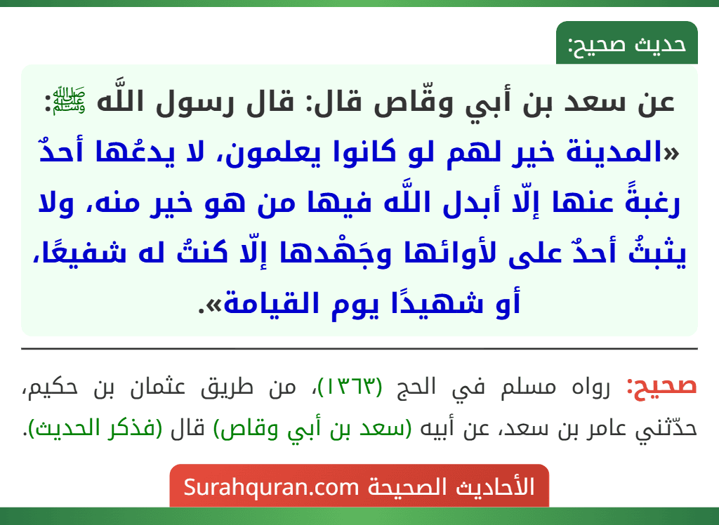 عن سعد بن أبي وقّاص قال: قال رسول اللَّه ﷺ: «المدينة خير لهم لو كانوا يعلمون، لا يدعُها أحدٌ رغبةً عنها إلّا أبدل اللَّه فيها من هو خير منه، ولا يثبثُ أحدٌ على لأوائها وجَهْدها إلّا كنتُ له شفيعًا، أو شهيدًا يوم القيامة».