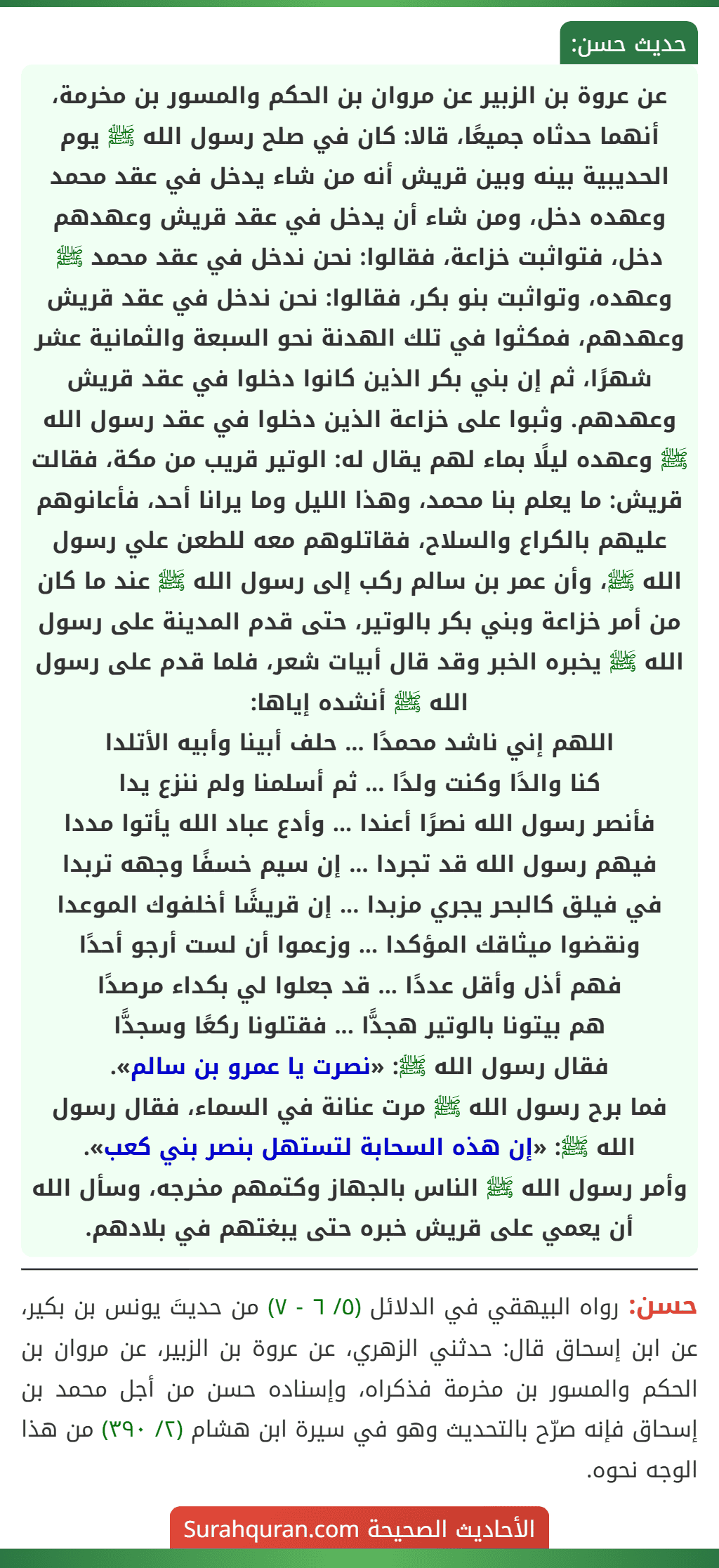 عن عروة بن الزبير عن مروان بن الحكم والمسور بن مخرمة، أنهما حدثاه جميعًا، قالا: كان في صلح رسول الله ﷺ يوم الحديبية بينه وبين قريش أنه من شاء يدخل في عقد محمد وعهده دخل، ومن شاء أن يدخل في عقد قريش وعهدهم دخل، فتواثبت خزاعة، فقالوا: نحن ندخل في عقد محمد ﷺ وعهده، وتواثبت بنو بكر، فقالوا: نحن ندخل في عقد قريش وعهدهم، فمكثوا في تلك الهدنة نحو السبعة والثمانية عشر شهرًا، ثم إن بني بكر الذين كانوا دخلوا في عقد قريش وعهدهم. وثبوا على خزاعة الذين دخلوا في عقد رسول الله ﷺ وعهده ليلًا بماء لهم يقال له: الوتير قريب من مكة، فقالت قريش: ما يعلم بنا محمد، وهذا الليل وما يرانا أحد، فأعانوهم عليهم بالكراع والسلاح، فقاتلوهم معه للطعن علي رسول الله ﷺ، وأن عمر بن سالم ركب إلى رسول الله ﷺ عند ما كان من أمر خزاعة وبني بكر بالوتير، حتى قدم المدينة على رسول الله ﷺ يخبره الخبر وقد قال أبيات شعر، فلما قدم على رسول الله ﷺ أنشده إياها:
اللهم إني ناشد محمدًا ... حلف أبينا وأبيه الأتلدا
كنا والدًا وكنت ولدًا ... ثم أسلمنا ولم ننزع يدا
فأنصر رسول الله نصرًا أعندا ... وأدع عباد الله يأتوا مددا
فيهم رسول الله قد تجردا ... إن سيم خسفًا وجهه تربدا
في فيلق كالبحر يجري مزبدا ... إن قريشًا أخلفوك الموعدا
ونقضوا ميثاقك المؤكدا ... وزعموا أن لست أرجو أحدًا
فهم أذل وأقل عددًا ... قد جعلوا لي بكداء مرصدًا
هم بيتونا بالوتير هجدًّا ... فقتلونا ركعًا وسجدًّا
فقال رسول الله ﷺ: «نصرت يا عمرو بن سالم».
فما برح رسول الله ﷺ مرت عنانة في السماء، فقال رسول الله ﷺ: «إن هذه السحابة لتستهل بنصر بني كعب».
وأمر رسول الله ﷺ الناس بالجهاز وكتمهم مخرجه، وسأل الله أن يعمي على قريش خبره حتى يبغتهم في بلادهم.