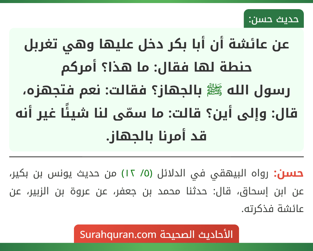 عن عائشة أن أبا بكر دخل عليها وهي تغربل حنطة لها فقال: ما هذا؟ أمركم
رسول الله ﷺ بالجهاز؟ فقالت: نعم فتجهزه، قال: وإلى أين؟ قالت: ما سمّى لنا شيئًا غير أنه قد أمرنا بالجهاز.