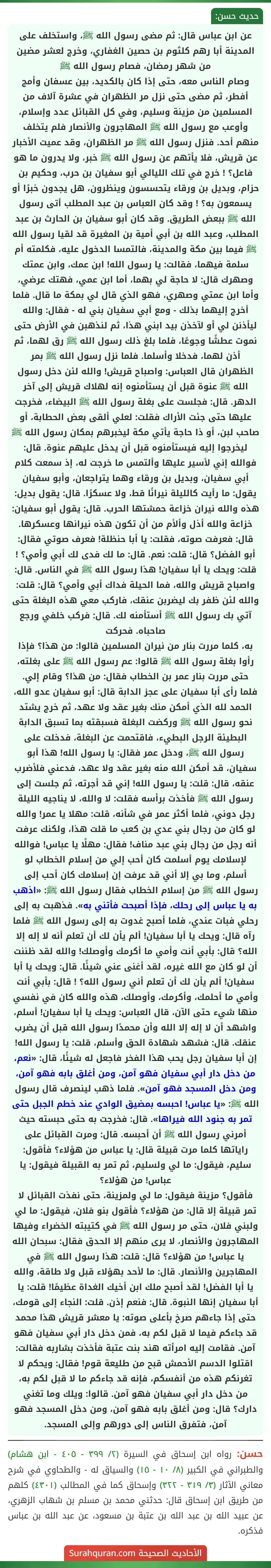 عن ابن عباس قال: ثم مضى رسول الله ﷺ، واستخلف على المدينة أبا رهم كلثوم بن حصين الغفاري، وخرج لعشر مضين من شهر رمضان، فصام رسول الله ﷺ
وصام الناس معه، حتى إذا كان بالكديد، بين عسفان وأمج أفطر، ثم مضى حتى نزل مر الظهران في عشرة آلاف من المسلمين من مزينة وسليم، وفي كل القبائل عدد وإسلام، وأوعب مع رسول الله ﷺ المهاجرون والأنصار فلم يتخلف منهم أحد. فنزل رسول الله ﷺ مر الظهران، وقد عميت الأخبار عن قريش، فلا يأتهم عن رسول الله ﷺ خبر، ولا يدرون ما هو فاعل؟ ! خرج في تلك الليالي أبو سفيان بن حرب، وحكيم بن حزام، وبديل بن ورقاء يتحسسون وينظرون، هل يجدون خبرًا أو يسمعون به؟ ! وقد كان العباس بن عبد المطلب أتى رسول الله ﷺ ببعض الطريق. وقد كان أبو سفيان بن الحارث بن عبد المطلب، وعبد الله بن أبي أمية بن المغيرة قد لقيا رسول الله ﷺ فيما بين مكة والمدينة، فالتمسا الدخول عليه، فكلمته أم سلمة فيهما، فقالت: يا رسول الله! ابن عمك، وابن عمتك وصهرك قال: لا حاجة لي بهما، أما ابن عمي، فهتك عرضي، وأما ابن عمتي وصهري، فهو الذي قال لي بمكة ما قال. فلما أخرج إليهما بذلك - ومع أبي سفيان بني له - فقال: والله ليأذنن لي أو لآخذن بيد ابني هذا، ثم لنذهبن في الأرض حتى نموت عطشًا وجوعًا، فلما بلغ ذلك رسول الله ﷺ رق لهما، ثم أذن لهما، فدخلا وأسلما. فلما نزل رسول الله ﷺ بمر الظهران قال العباس: واصباح قريش! والله لئن دخل رسول الله ﷺ عنوة قبل أن يستأمنوه إنه لهلاك قريش إلى آخر الدهر. قال: فجلست على بغلة رسول الله ﷺ البيضاء، فخرجت عليها حتى جئت الأراك فقلت: لعلي ألقى بعض الحطابة، أو صاحب لبن، أو ذا حاجة يأتي مكة ليخبرهم بمكان رسول الله ﷺ ليخرجوا إليه فيستأمنوه قبل أن يدخل عليهم عنوة. قال: فوالله إني لأسير عليها وألتمس ما خرجت له، إذ سمعت كلام أبي سفيان، وبديل بن ورقاء وهما يتراجعان، وأبو سفيان يقول: ما رأيت كالليلة نيرانًا قط، ولا عسكرًا. قال: يقول بديل: هذه والله نيران خزاعة حمشتها الحرب. قال: يقول أبو سفيان: خزاعة والله أذل وألأم من أن تكون هذه نيرانها وعسكرها. قال: فعرفت صوته، فقلت: يا أبا حنظلة! فعرف صوتي فقال: أبو الفضل؟ قال: قلت: نعم. قال: ما لك فدى لك أبي وأمي؟ ! قلت: ويحك يا أبا سفيان! هذا رسول الله ﷺ في الناس. قال: واصباح قريش والله، فما الحيلة فداك أبي وأمي؟ قال: قلت: والله لئن ظفر بك ليضربن عنقك، فاركب معي هذه البغلة حتى آتي بك رسول الله ﷺ أستأمنه لك. قال: فركب خلفي ورجع صاحباه. فحركت
به، كلما مررت بنار من نيران المسلمين قالوا: من هذا؟ فإذا رأوا بغلة رسول الله ﷺ قالوا: عم رسول الله ﷺ على بغلته، حتى مررت بنار عمر بن الخطاب فقال: من هذا؟ وقام إلي.
فلما رأى أبا سفيان على عجز الدابة قال: أبو سفيان عدو الله، الحمد لله الذي أمكن منك بغير عقد ولا عهد، ثم خرج يشتد نحو رسول الله ﷺ وركضت البغلة فسبقته بما تسبق الدابة البطيئة الرجل البطيء، فاقتحمت عن البغلة، فدخلت على رسول الله ﷺ، ودخل عمر فقال: يا رسول الله! هذا أبو سفيان، قد أمكن الله منه بغير عقد ولا عهد، فدعني فلأضرب عنقه، قال: قلت: يا رسول الله! إني قد أجرته، ثم جلست إلى رسول الله ﷺ فأخذت برأسه فقلت: لا والله، لا يناجيه الليلة رجل دوني، فلما أكثر عمر في شأنه، قلت: مهلا يا عمر! والله لو كان من رجال بني عدي بن كعب ما قلت هذا، ولكنك عرفت أنه رجل من رجال بني عبد مناف! فقال: مهلًا يا عباس! فوالله لإسلامك يوم أسلمت كان أحب إلي من إسلام الخطاب لو أسلم، وما بي إلا أني قد عرفت إن إسلامك كان أحب إلى رسول الله ﷺ من إسلام الخطاب فقال رسول الله ﷺ: «اذهب به يا عباس إلى رحلك، فإذا أصبحت فأتني به». فذهبت به إلى رحلي فبات عندي، فلما أصبح غدوت به إلى رسول الله ﷺ فلما رآه قال: ويحك يا أبا سفيان! ألم يأن لك أن تعلم أنه لا إله إلا الله؟ قال: بأبي أنت وأمي ما أكرمك وأوصلك! والله لقد ظننت أن لو كان مع الله غيره، لقد أغنى عني شيئًا. قال: ويحك يا أبا سفيان! ألم يأن لك أن تعلم أني رسول الله؟ ! قال: بأبي أنت وأمي ما أحلمك، وأكرمك، وأوصلك، هذه والله كان في نفسي منها شيء حتى الآن، قال العباس: ويحك يا أبا سفيان! أسلم، واشهد أن لا إله إلا الله وأن محمدًا رسول الله قبل أن يضرب عنقك. قال: فشهد شهادة الحق وأسلم، قلت: يا رسول الله! إن أبا سفيان رجل يحب هذا الفخر فاجعل له شيئًا، قال: «نعم، من دخل دار أبي سفيان فهو آمن، ومن أغلق بابه فهو آمن، ومن دخل المسجد فهو آمن». فلما ذهب لينصرف قال رسول الله ﷺ: «يا عباس! احبسه بمضيق الوادي عند خطم الجبل حتى تمر به جنود الله فيراها». قال: فخرجت به حتى حبسته حيث أمرني رسول الله ﷺ أن أحبسه. قال: ومرت القبائل على راياتها كلما مرت قبيلة قال: يا عباس من هؤلاء؟ فأقول: سليم، فيقول: ما لي ولسليم، ثم تمر به القبيلة فيقول: يا عباس! من هؤلاء؟
فأقول؟ مزينة فيقول: ما لي ولمزينة، حتى نفذت القبائل لا تمر قبيلة إلا قال: من هؤلاء؟ فأقول بنو فلان، فيقول: ما لي ولبني فلان، حتى مر رسول الله ﷺ في كتيبته الخضراء وفيها المهاجرون والأنصار، لا يرى منهم إلا الحدق فقال: سبحان الله يا عباس! من هؤلاء؟ قال: قلت: هذا رسول الله ﷺ في المهاجرين والأنصار. قال: ما لأحد بهؤلاء قبل ولا طاقة، والله يا أبا الفضل! لقد أصبح ملك ابن أخيك الغداة عظيمًا! قلت: يا أبا سفيان إنها النبوة. قال: فنعم إذن. قلت: النجاء إلى قومك، حتى إذا جاءهم صرخ بأعلى صوته: يا معشر قريش هذا محمد قد جاءكم فيما لا قبل لكم به، فمن دخل دار أبي سفيان فهو آمن. فقامت إليه امرأته هند بنت عتبة فأخذت بشاربه فقالت: اقتلوا الدسم الأحمش قبح من طليعة قوم! فقال: ويحكم لا تغرنكم هذه من أنفسكم، فإنه قد جاءكم ما لا قبل لكم به، من دخل دار أبي سفيان فهو آمن. قالوا: ويلك وما تغني دارك؟ قال: ومن أغلق بابه فهو آمن، ومن دخل المسجد فهو آمن، فتفرق الناس إلى دورهم وإلى المسجد.
