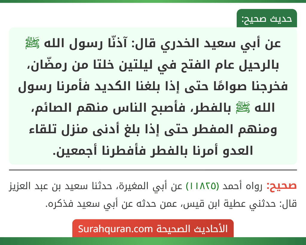 عن أبي سعيد الخدري قال: آذنّا رسول الله ﷺ بالرحيل عام الفتح في ليلتين خلتا من رمضّان، فخرجنا صوامًا حتى إذا بلغنا الكديد فأمرنا رسول الله ﷺ بالفطر، فأصبح الناس منهم الصائم، ومنهم المفطر حتى إذا بلغ أدنى منزل تلقاء العدو أمرنا بالفطر فأفطرنا أجمعين.