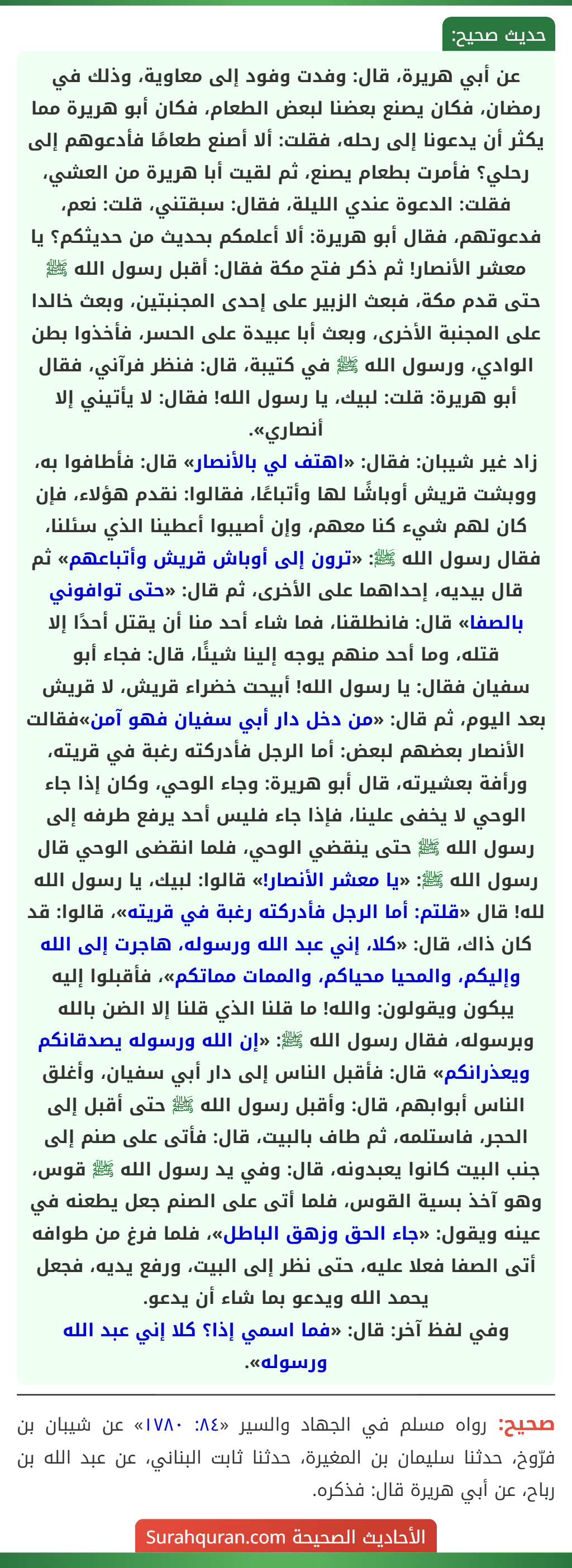 عن أبي هريرة، قال: وفدت وفود إلى معاوية، وذلك في رمضان، فكان يصنع بعضنا لبعض الطعام، فكان أبو هريرة مما يكثر أن يدعونا إلى رحله، فقلت: ألا أصنع طعامًا فأدعوهم إلى رحلي؟ فأمرت بطعام يصنع، ثم لقيت أبا هريرة من العشي، فقلت: الدعوة عندي الليلة، فقال: سبقتني، قلت: نعم، فدعوتهم، فقال أبو هريرة: ألا أعلمكم بحديث من حديثكم؟ يا معشر الأنصار! ثم ذكر فتح مكة فقال: أقبل رسول الله ﷺ حتى قدم مكة، فبعث الزبير على إحدى المجنبتين، وبعث خالدا على المجنبة الأخرى، وبعث أبا عبيدة على الحسر، فأخذوا بطن الوادي، ورسول الله ﷺ في كتيبة، قال: فنظر فرآني، فقال أبو هريرة: قلت: لبيك، يا رسول الله! فقال: لا يأتيني إلا أنصاري».
زاد غير شيبان: فقال: «اهتف لي بالأنصار» قال: فأطافوا به، ووبشت قريش أوباشًا لها وأتباعًا، فقالوا: نقدم هؤلاء، فإن كان لهم شيء كنا معهم، وإن أصيبوا أعطينا الذي سئلنا، فقال رسول الله ﷺ: «ترون إلى أوباش قريش وأتباعهم» ثم قال بيديه، إحداهما على الأخرى، ثم قال: «حتى توافوني بالصفا» قال: فانطلقنا، فما شاء أحد منا أن يقتل أحدًا إلا قتله، وما أحد منهم يوجه إلينا شيئًا، قال: فجاء أبو
سفيان فقال: يا رسول الله! أبيحت خضراء قريش، لا قريش بعد اليوم، ثم قال: «من دخل دار أبي سفيان فهو آمن»فقالت الأنصار بعضهم لبعض: أما الرجل فأدركته رغبة في قريته، ورأفة بعشيرته، قال أبو هريرة: وجاء الوحي، وكان إذا جاء الوحي لا يخفى علينا، فإذا جاء فليس أحد يرفع طرفه إلى رسول الله ﷺ حتى ينقضي الوحي، فلما انقضى الوحي قال رسول الله ﷺ: «يا معشر الأنصار!» قالوا: لبيك، يا رسول الله لله! قال «قلتم: أما الرجل فأدركته رغبة في قريته»، قالوا: قد كان ذاك، قال: «كلا، إني عبد الله ورسوله، هاجرت إلى الله وإليكم، والمحيا محياكم، والممات مماتكم»، فأقبلوا إليه يبكون ويقولون: والله! ما قلنا الذي قلنا إلا الضن بالله وبرسوله، فقال رسول الله ﷺ: «إن الله ورسوله يصدقانكم ويعذرانكم» قال: فأقبل الناس إلى دار أبي سفيان، وأغلق الناس أبوابهم، قال: وأقبل رسول الله ﷺ حتى أقبل إلى الحجر، فاستلمه، ثم طاف بالبيت، قال: فأتى على صنم إلى جنب البيت كانوا يعبدونه، قال: وفي يد رسول الله ﷺ قوس، وهو آخذ بسية القوس، فلما أتى على الصنم جعل يطعنه في عينه ويقول: «جاء الحق وزهق الباطل»، فلما فرغ من طوافه أتى الصفا فعلا عليه، حتى نظر إلى البيت، ورفع يديه، فجعل يحمد الله ويدعو بما شاء أن يدعو.
وفي لفظ آخر: قال: «فما اسمي إذا؟ كلا إني عبد الله ورسوله».
