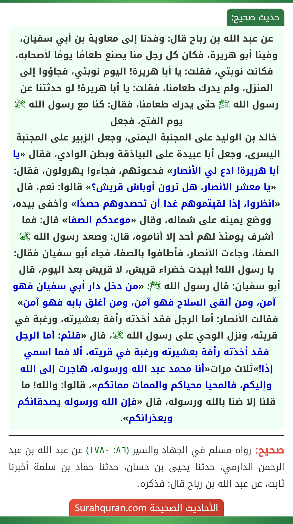 عن عبد الله بن رباح قال: وفدنا إلى معاوية بن أبي سفيان، وفينا أبو هريرة، فكان كل رجل منا يصنع طعامًا يومًا لأصحابه، فكانت نوبتي، فقلت: يا أبا هريرة! اليوم نوبتي، فجاؤوا إلى المنزل، ولم يدرك طعامنا، فقلت: يا أبا هريرة! لو حدثتنا عن رسول الله ﷺ حتى يدرك طعامنا، فقال: كنا مع رسول الله ﷺ يوم الفتح، فجعل
خالد بن الوليد على المجنبة اليمنى، وجعل الزبير على المجنبة اليسرى، وجعل أبا عبيدة على البياذقة وبطن الوادي، فقال «يا أبا هريرة! ادع لي الأنصار» فدعوتهم، فجاءوا يهرولون، فقال: «يا معشر الأنصار، هل ترون أوباش قريش؟» قالوا: نعم، قال «انظروا، إذا لقيتموهم غدا أن تحصدوهم حصدًا» وأخفى بيده، ووضع يمينه على شماله، وقال «موعدكم الصفا» قال: فما أشرف يومئذ لهم أحد إلا أناموه، قال: وصعد رسول الله ﷺ الصفا، وجاءت الأنصار، فأطافوا بالصفا، فجاء أبو سفيان فقال: يا رسول الله! أبيدت خضراء قريش، لا قريش بعد اليوم، قال أبو سفيان: قال رسول الله ﷺ: «من دخل دار أبي سفيان فهو آمن، ومن ألقى السلاح فهو آمن، ومن أغلق بابه فهو آمن» فقالت الأنصار: أما الرجل فقد أخذته رأفة بعشيرته، ورغبة في قريته، ونزل الوحي على رسول الله ﷺ، قال «قلتم: أما الرجل فقد أخذته رأفة بعشيرته ورغبة في قريته، ألا فما اسمي إذا!»ثلاث مرات«أنا محمد عبد الله ورسوله، هاجرت إلى الله وإليكم، فالمحيا محياكم والممات مماتكم»، قالوا: والله! ما قلنا إلا ضنا بالله ورسوله، قال «فإن الله ورسوله يصدقانكم ويعذرانكم».