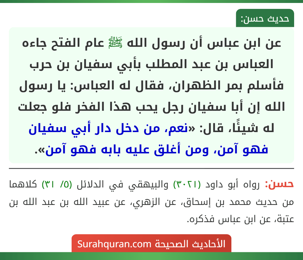 عن ابن عباس أن رسول الله ﷺ عام الفتح جاءه العباس بن عبد المطلب بأبي سفيان بن حرب فأسلم بمر الظهران، فقال له العباس: يا رسول الله إن أبا سفيان رجل يحب هذا الفخر فلو جعلت له شيئًا، قال: «نعم، من دخل دار أبي سفيان فهو آمن، ومن أغلق عليه بابه فهو آمن».