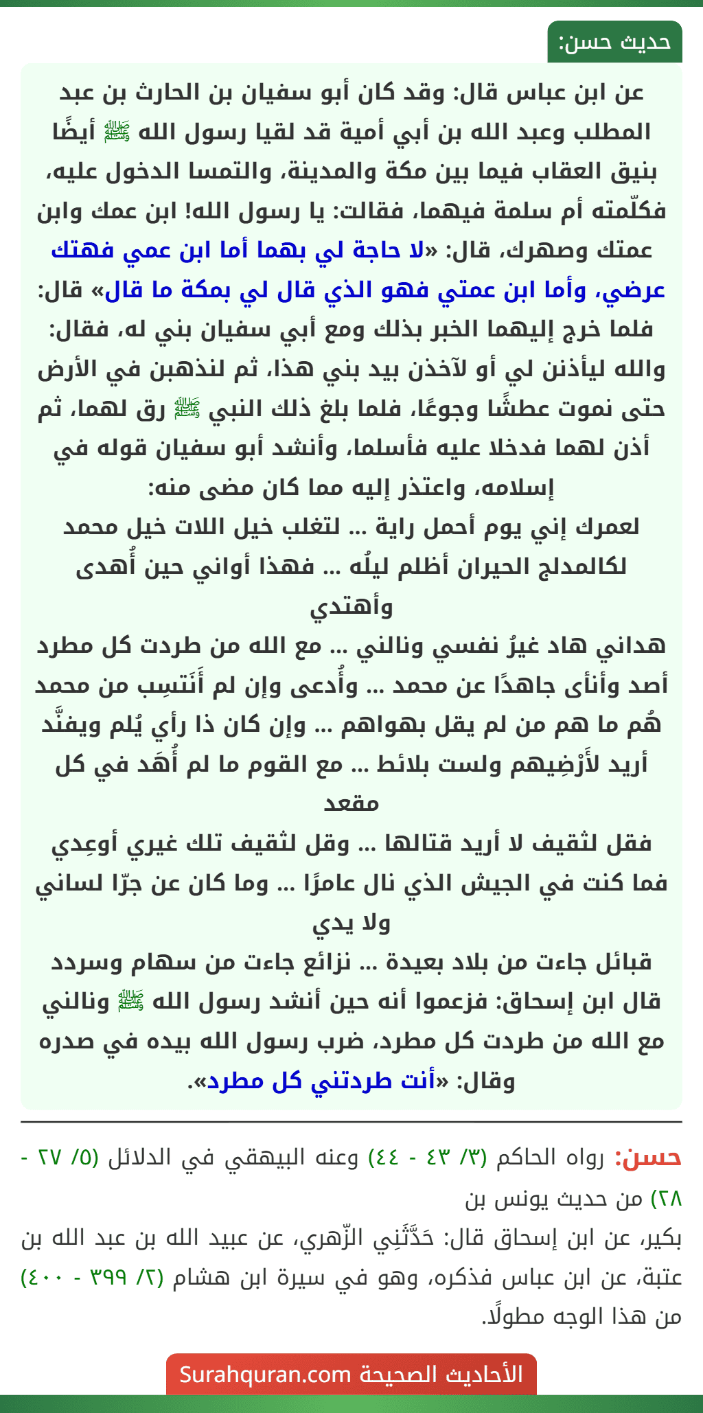 عن ابن عباس قال: وقد كان أبو سفيان بن الحارث بن عبد المطلب وعبد الله بن أبي أمية قد لقيا رسول الله ﷺ أيضًا بنيق العقاب فيما بين مكة والمدينة، والتمسا الدخول عليه، فكلّمته أم سلمة فيهما، فقالت: يا رسول الله! ابن عمك وابن عمتك وصهرك، قال: «لا حاجة لي بهما أما ابن عمي فهتك عرضي، وأما ابن عمتي فهو الذي قال لي بمكة ما قال» قال: فلما خرج إليهما الخبر بذلك ومع أبي سفيان بني له، فقال: والله ليأذنن لي أو لآخذن بيد بني هذا، ثم لنذهبن في الأرض حتى نموت عطشًا وجوعًا، فلما بلغ ذلك النبي ﷺ رق لهما، ثم أذن لهما فدخلا عليه فأسلما، وأنشد أبو سفيان قوله في إسلامه، واعتذر إليه مما كان مضى منه:
لعمرك إني يوم أحمل راية ... لتغلب خيل اللات خيل محمد
لكالمدلج الحيران أظلم ليلُه ... فهذا أواني حين أُهدى وأهتدي
هداني هاد غيرُ نفسي ونالني ... مع الله من طردت كل مطرد
أصد وأنأى جاهدًا عن محمد ... وأُدعى وإن لم أَنَتسِب من محمد
هُم ما هم من لم يقل بهواهم ... وإن كان ذا رأي يُلم ويفنَّد
أريد لأَرْضِيهم ولست بلائط ... مع القوم ما لم أُهَد في كل مقعد
فقل لثقيف لا أريد قتالها ... وقل لثقيف تلك غيري أوعِدي
فما كنت في الجيش الذي نال عامرًا ... وما كان عن جرّا لساني ولا يدي
قبائل جاءت من بلاد بعيدة ... نزائع جاءت من سهام وسردد
قال ابن إسحاق: فزعموا أنه حين أنشد رسول الله ﷺ ونالني مع الله من طردت كل مطرد، ضرب رسول الله بيده في صدره وقال: «أنت طردتني كل مطرد». عن ابن عباس قال: وقد كان أبو سفيان بن الحارث بن عبد المطلب وعبد الله بن أبي أمية قد لقيا رسول الله ﷺ أيضًا بنيق العقاب فيما بين مكة والمدينة، والتمسا الدخول عليه، فكلّمته أم سلمة فيهما، فقالت: يا رسول الله! ابن عمك وابن عمتك وصهرك، قال: «لا حاجة لي بهما أما ابن عمي فهتك عرضي، وأما ابن عمتي فهو الذي قال لي بمكة ما قال» قال: فلما خرج إليهما الخبر بذلك ومع أبي سفيان بني له، فقال: والله ليأذنن لي أو لآخذن بيد بني هذا، ثم لنذهبن في الأرض حتى نموت عطشًا وجوعًا، فلما بلغ ذلك النبي ﷺ رق لهما، ثم أذن لهما فدخلا عليه فأسلما، وأنشد أبو سفيان قوله في إسلامه، واعتذر إليه مما كان مضى منه:
لعمرك إني يوم أحمل راية ... لتغلب خيل اللات خيل محمد
لكالمدلج الحيران أظلم ليلُه ... فهذا أواني حين أُهدى وأهتدي
هداني هاد غيرُ نفسي ونالني ... مع الله من طردت كل مطرد
أصد وأنأى جاهدًا عن محمد ... وأُدعى وإن لم أَنَتسِب من محمد
هُم ما هم من لم يقل بهواهم ... وإن كان ذا رأي يُلم ويفنَّد
أريد لأَرْضِيهم ولست بلائط ... مع القوم ما لم أُهَد في كل مقعد
فقل لثقيف لا أريد قتالها ... وقل لثقيف تلك غيري أوعِدي
فما كنت في الجيش الذي نال عامرًا ... وما كان عن جرّا لساني ولا يدي
قبائل جاءت من بلاد بعيدة ... نزائع جاءت من سهام وسردد
قال ابن إسحاق: فزعموا أنه حين أنشد رسول الله ﷺ ونالني مع الله من طردت كل مطرد، ضرب رسول الله بيده في صدره وقال: «أنت طردتني كل مطرد».
