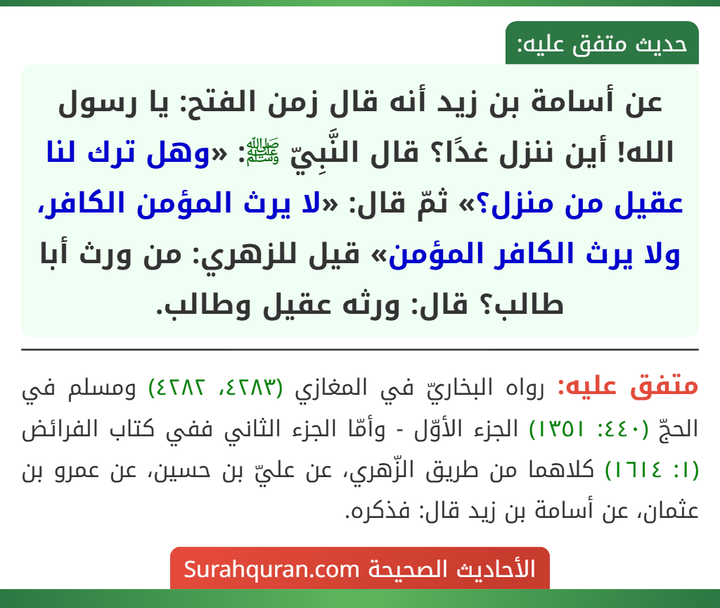 عن أسامة بن زيد أنه قال زمن الفتح: يا رسول الله! أين ننزل غدًا؟ قال النَّبِيّ ﷺ: «وهل ترك لنا عقيل من منزل؟» ثمّ قال: «لا يرث المؤمن الكافر، ولا يرث الكافر المؤمن» قيل للزهري: من ورث أبا طالب؟ قال: ورثه عقيل وطالب.