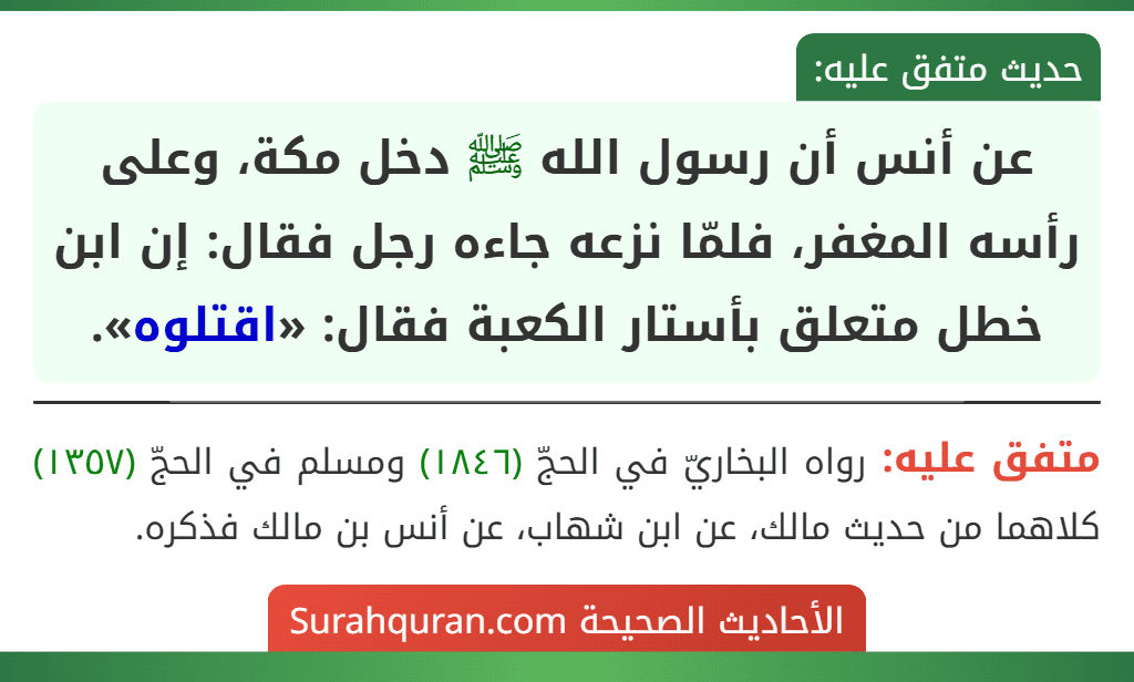 عن أنس أن رسول الله ﷺ دخل مكة، وعلى رأسه المغفر، فلمّا نزعه جاءه رجل فقال: إن ابن خطل متعلق بأستار الكعبة فقال: «اقتلوه».