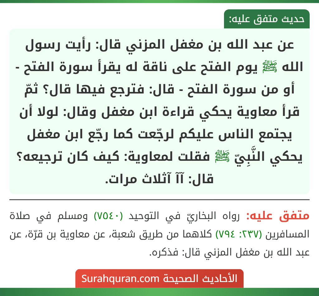 عن عبد الله بن مغفل المزني قال: رأيت رسول الله ﷺ يوم الفتح على ناقة له يقرأ سورة الفتح - أو من سورة الفتح - قال: فترجع فيها قال؟ ثمّ قرأ معاوية يحكي قراءة ابن مغفل وقال: لولا أن يجتمع الناس عليكم لرجّعت كما رجّع ابن مغفل يحكي النَّبِيّ ﷺ فقلت لمعاوية: كيف كان ترجيعه؟ قال: آآ آثلاث مرات.
