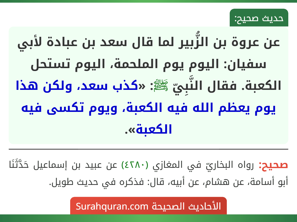عن عروة بن الزُّبير لما قال سعد بن عبادة لأبي سفيان: اليوم يوم الملحمة، اليوم تستحل الكعبة. فقال النَّبِيّ ﷺ: «كذب سعد، ولكن هذا يوم يعظم الله فيه الكعبة، ويوم تكسى فيه الكعبة».