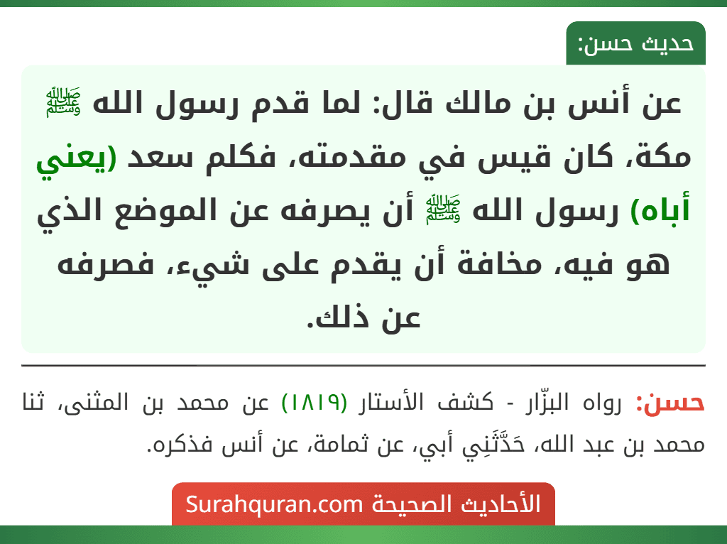 عن أنس بن مالك قال: لما قدم رسول الله ﷺ مكة، كان قيس في مقدمته، فكلم سعد (يعني أباه) رسول الله ﷺ أن يصرفه عن الموضع الذي هو فيه، مخافة أن يقدم على شيء، فصرفه عن ذلك.