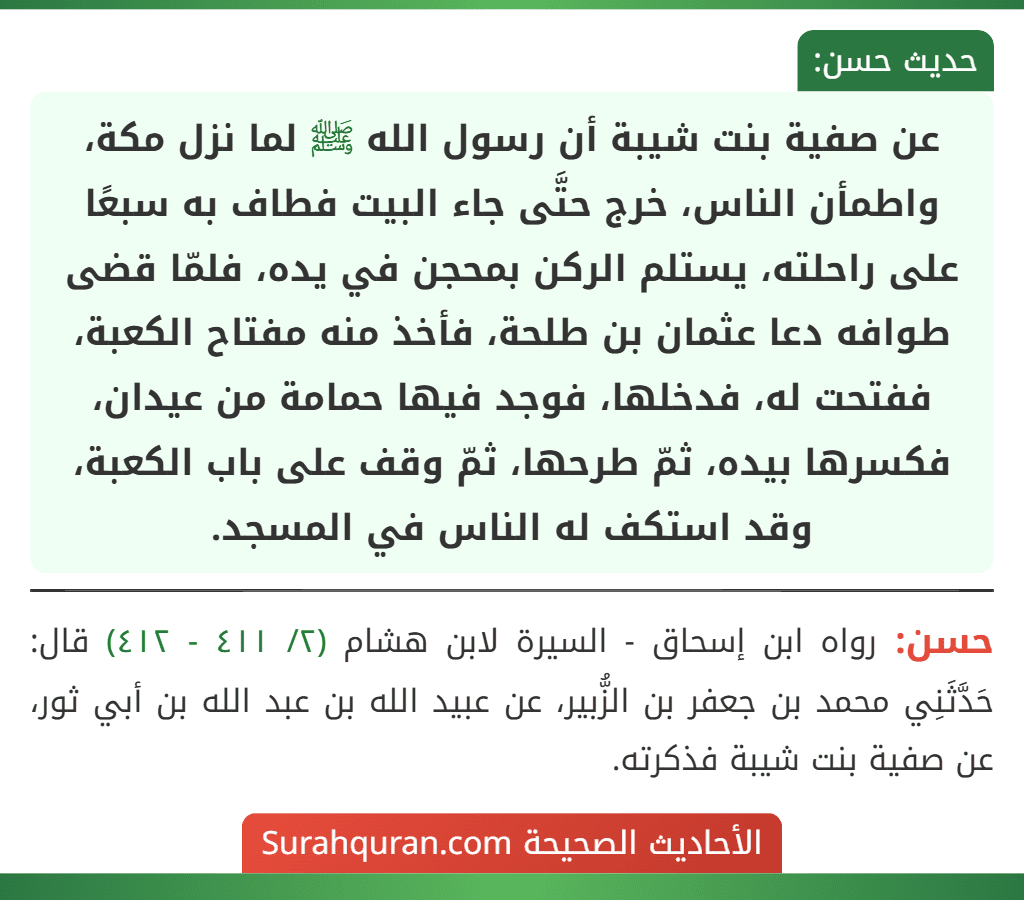 عن صفية بنت شيبة أن رسول الله ﷺ لما نزل مكة، واطمأن الناس، خرج حتَّى جاء البيت فطاف به سبعًا على راحلته، يستلم الركن بمحجن في يده، فلمّا قضى طوافه دعا عثمان بن طلحة، فأخذ منه مفتاح الكعبة، ففتحت له، فدخلها، فوجد فيها حمامة من عيدان، فكسرها بيده، ثمّ طرحها، ثمّ وقف على باب الكعبة، وقد استكف له الناس في المسجد.