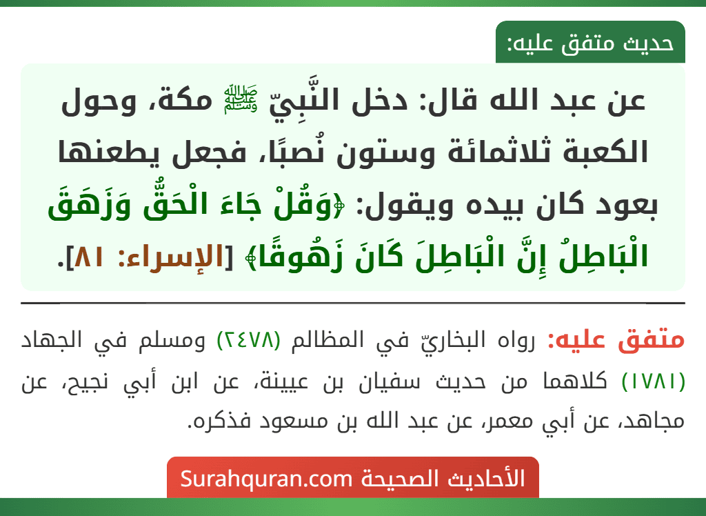 عن عبد الله قال: دخل النَّبِيّ ﷺ مكة، وحول الكعبة ثلاثمائة وستون نُصبًا، فجعل يطعنها بعود كان بيده ويقول: ﴿وَقُلْ جَاءَ الْحَقُّ وَزَهَقَ الْبَاطِلُ إِنَّ الْبَاطِلَ كَانَ زَهُوقًا﴾ [الإسراء: ٨١].