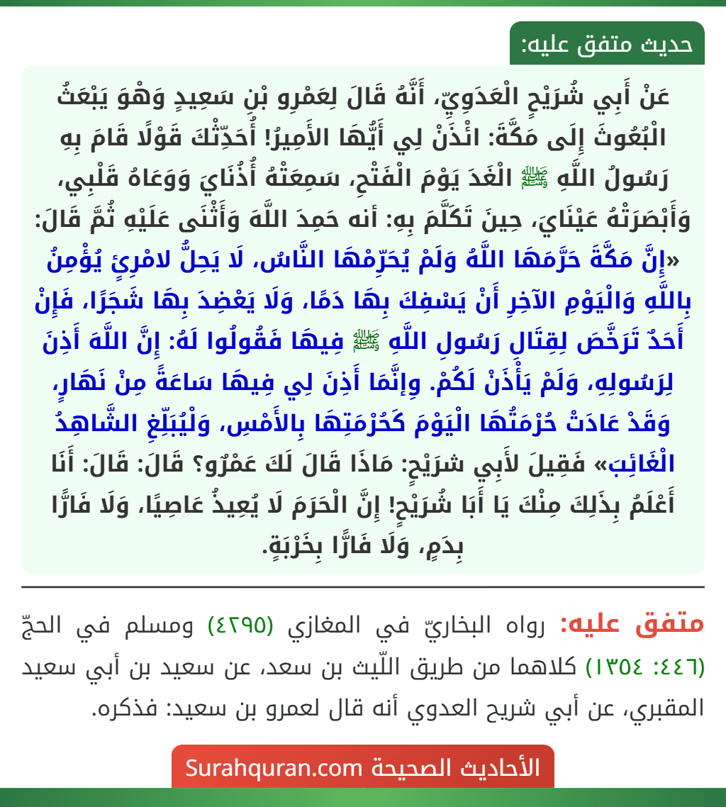 عَنْ أَبِي شُرَيْحٍ الْعَدَوِيِّ، أَنَّهُ قَالَ لِعَمْرِو بْنِ سَعِيدٍ وَهْوَ يَبْعَثُ الْبُعُوثَ إِلَى مَكَّةَ: ائْذَنْ لِي أَيُّهَا الأَمِيرُ! أُحَدِّثْكَ قَوْلًا قَامَ بِهِ رَسُولُ اللَّهِ ﷺ الْغَدَ يَوْمَ الْفَتْحِ، سَمِعَتْهُ أُذُنَايَ وَوَعَاهُ قَلْبِي، وَأَبْصَرَتْهُ عَيْنَايَ، حِينَ تَكَلَّمَ بِهِ: أنه حَمِدَ اللَّهَ وَأَثْنَى عَلَيْهِ ثُمَّ قَالَ: «إِنَّ مَكَّةَ حَرَّمَهَا اللَّهُ وَلَمْ يُحَرِّمْهَا النَّاسُ، لَا يَحِلُّ لامْرِئٍ يُؤْمِنُ بِاللَّهِ وَالْيَوْمِ الآخِرِ أَنْ يَسْفِكَ بِهَا دَمًا، وَلَا يَعْضِدَ بِهَا شَجَرًا، فَإِنْ أَحَدٌ تَرَخَّصَ لِقِتَالِ رَسُولِ اللَّهِ ﷺ فِيهَا فَقُولُوا لَهُ: إِنَّ اللَّهَ أَذِنَ لِرَسُولِهِ، وَلَمْ يَأْذَنْ لَكُمْ. وِإنَّمَا أَذِنَ لِي فِيهَا سَاعَةً مِنْ نَهَارٍ، وَقَدْ عَادَتْ حُرْمَتُهَا الْيَوْمَ كَحُرْمَتِهَا بِالأَمْسِ، وَلْيُبَلِّغِ الشَّاهِدُ الْغَائِبَ» فَقِيلَ لأَبِي شرَيْحٍ: مَاذَا قَالَ لَكَ عَمْرٌو؟ قَالَ: قَالَ: أَنَا أَعْلَمُ بِذَلِكَ مِنْكَ يَا أَبَا شُرَيْحٍ! إِنَّ الْحَرَمَ لَا يُعِيذُ عَاصِيًا، وَلَا فَارًّا بِدَمٍ، وَلَا فَارًّا بِخَرْبَةٍ.