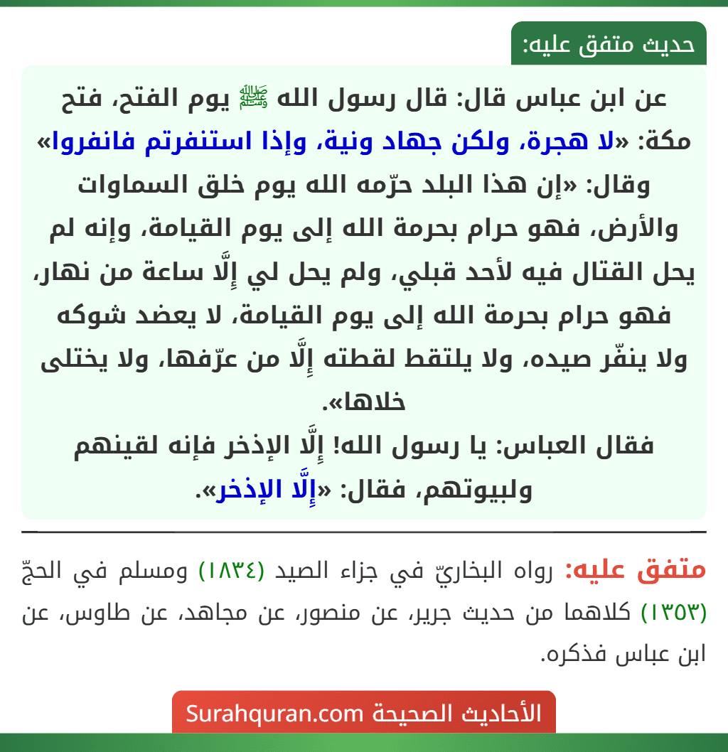عن ابن عباس قال: قال رسول الله ﷺ يوم الفتح، فتح مكة: «لا هجرة، ولكن جهاد ونية، وإذا استنفرتم فانفروا» وقال: «إن هذا البلد حرّمه الله يوم خلق السماوات والأرض، فهو حرام بحرمة الله إلى يوم القيامة، وإنه لم يحل القتال فيه لأحد قبلي، ولم يحل لي إِلَّا ساعة من نهار، فهو حرام بحرمة الله إلى يوم القيامة، لا يعضد شوكه
ولا ينفّر صيده، ولا يلتقط لقطته إِلَّا من عرّفها، ولا يختلى خلاها».
فقال العباس: يا رسول الله! إِلَّا الإذخر فإنه لقينهم ولبيوتهم، فقال: «إِلَّا الإذخر». عن ابن عباس قال: قال رسول الله ﷺ يوم الفتح، فتح مكة: «لا هجرة، ولكن جهاد ونية، وإذا استنفرتم فانفروا» وقال: «إن هذا البلد حرّمه الله يوم خلق السماوات والأرض، فهو حرام بحرمة الله إلى يوم القيامة، وإنه لم يحل القتال فيه لأحد قبلي، ولم يحل لي إِلَّا ساعة من نهار، فهو حرام بحرمة الله إلى يوم القيامة، لا يعضد شوكه
ولا ينفّر صيده، ولا يلتقط لقطته إِلَّا من عرّفها، ولا يختلى خلاها».
فقال العباس: يا رسول الله! إِلَّا الإذخر فإنه لقينهم ولبيوتهم، فقال: «إِلَّا الإذخر».