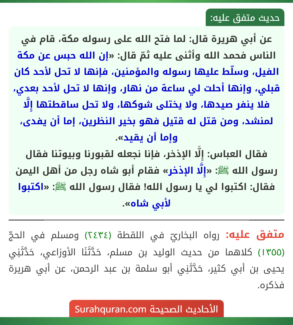 عن أبي هريرة قال: لما فتح الله على رسوله مكة، قام في الناس فحمد الله وأثنى عليه ثمّ قال: «إن الله حبس عن مكة الفيل، وسلّط عليها رسوله والمؤمنين، فإنها لا تحل لأحد كان قبلي، وإنها أحلت لي ساعة من نهار، وإنها لا تحل لأحد بعدي، فلا ينفر صيدها، ولا يختلى شوكها، ولا تحل ساقطتها إِلَّا لمنشد، ومن قتل له قتيل فهو بخير النظرين، إما أن يفدى، وإما أن يقيد».
فقال العباس: إِلَّا الإذخر، فإنا نجعله لقبورنا وبيوتنا فقال رسول الله ﷺ: «إِلَّا الإذخر» فقام أبو شاه رجل من أهل اليمن فقال: اكتبوا لي يا رسول الله! فقال رسول الله ﷺ: «اكتبوا لأبي شاه». عن أبي هريرة قال: لما فتح الله على رسوله مكة، قام في الناس فحمد الله وأثنى عليه ثمّ قال: «إن الله حبس عن مكة الفيل، وسلّط عليها رسوله والمؤمنين، فإنها لا تحل لأحد كان قبلي، وإنها أحلت لي ساعة من نهار، وإنها لا تحل لأحد بعدي، فلا ينفر صيدها، ولا يختلى شوكها، ولا تحل ساقطتها إِلَّا لمنشد، ومن قتل له قتيل فهو بخير النظرين، إما أن يفدى، وإما أن يقيد».
فقال العباس: إِلَّا الإذخر، فإنا نجعله لقبورنا وبيوتنا فقال رسول الله ﷺ: «إِلَّا الإذخر» فقام أبو شاه رجل من أهل اليمن فقال: اكتبوا لي يا رسول الله! فقال رسول الله ﷺ: «اكتبوا لأبي شاه».