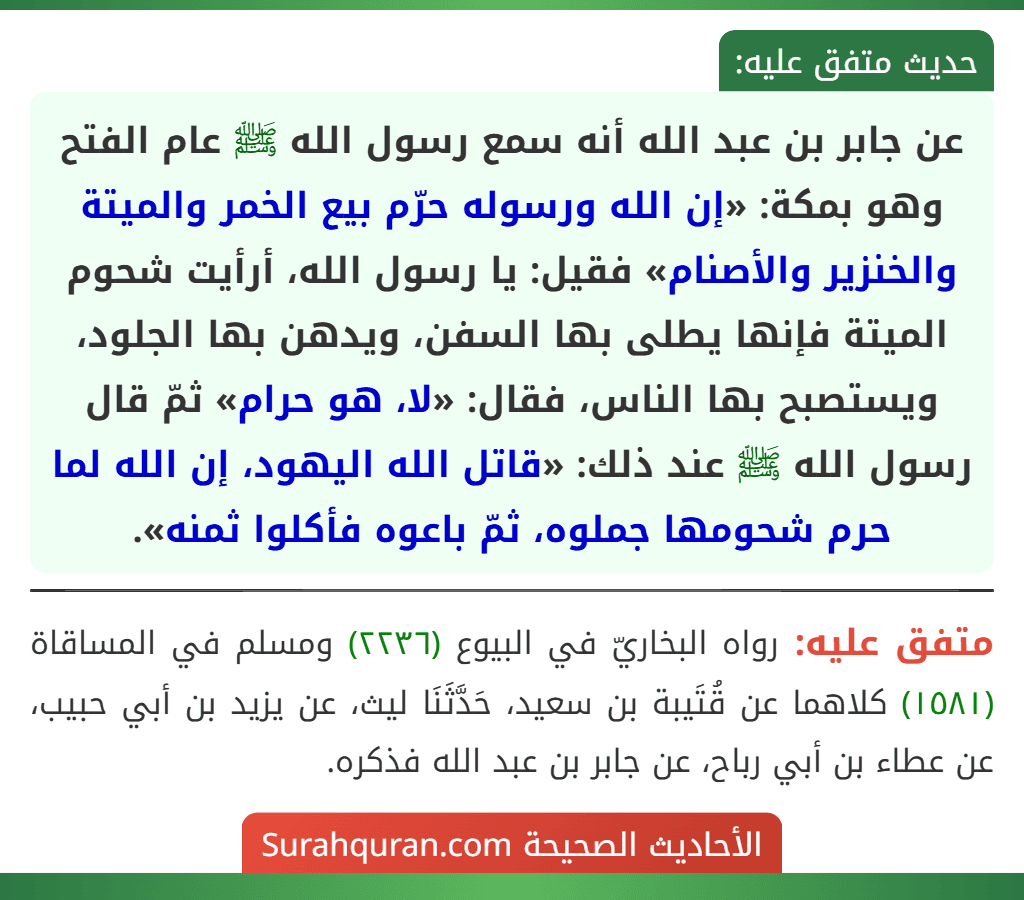 عن جابر بن عبد الله أنه سمع رسول الله ﷺ عام الفتح وهو بمكة: «إن الله ورسوله حرّم بيع الخمر والميتة والخنزير والأصنام» فقيل: يا رسول الله، أرأيت شحوم الميتة فإنها يطلى بها السفن، ويدهن بها الجلود، ويستصبح بها الناس، فقال: «لا، هو حرام» ثمّ قال رسول الله ﷺ عند ذلك: «قاتل الله اليهود، إن الله لما حرم شحومها جملوه، ثمّ باعوه فأكلوا ثمنه».