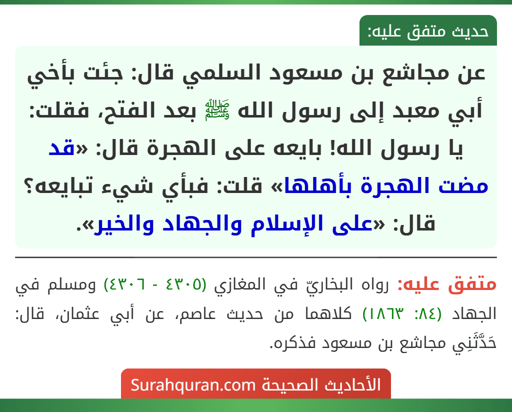 عن مجاشع بن مسعود السلمي قال: جئت بأخي أبي معبد إلى رسول الله ﷺ بعد الفتح، فقلت: يا رسول الله! بايعه على الهجرة قال: «قد مضت الهجرة بأهلها» قلت: فبأي شيء تبايعه؟ قال: «على الإسلام والجهاد والخير».