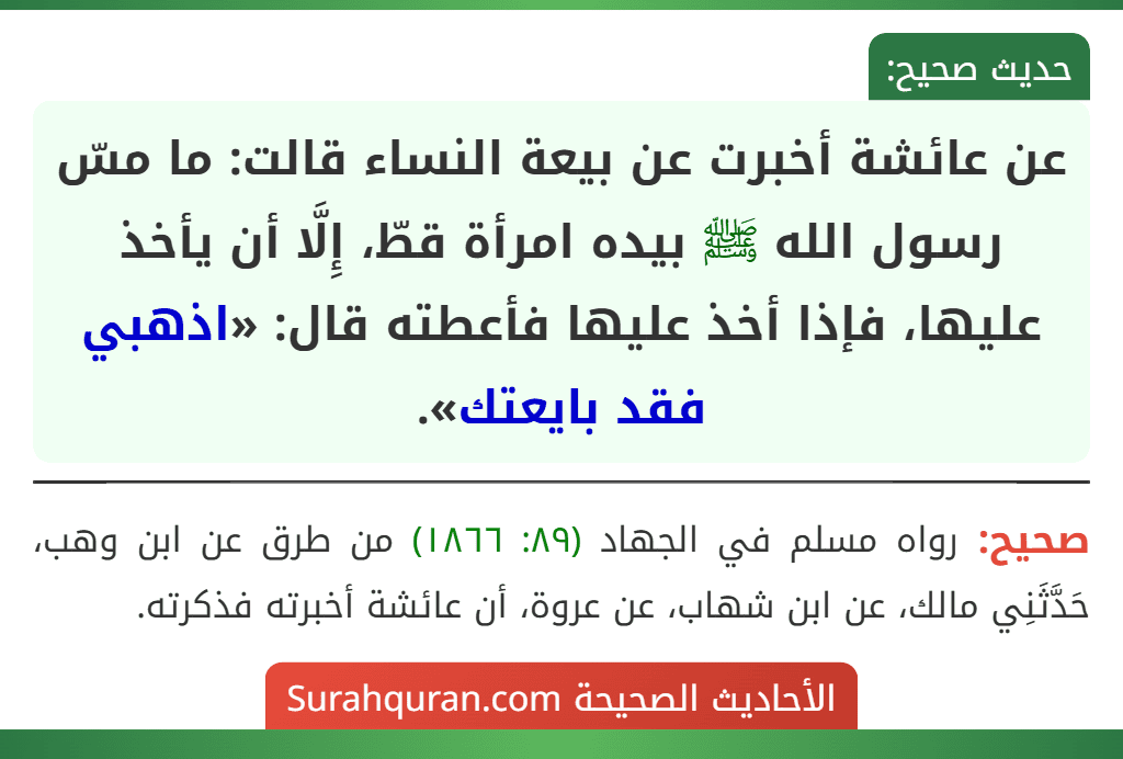 عن عائشة أخبرت عن بيعة النساء قالت: ما مسّ رسول الله ﷺ بيده امرأة قطّ، إِلَّا أن يأخذ عليها، فإذا أخذ عليها فأعطته قال: «اذهبي فقد بايعتك».