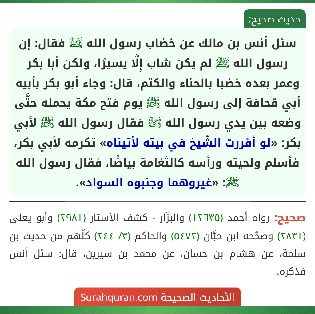 سئل أنس بن مالك عن خضاب رسول الله ﷺ فقال: إن رسول الله ﷺ لم يكن شاب إِلَّا يسيرًا، ولكن أبا بكر وعمر بعده خضبا بالحناء والكتم، قال: وجاء أبو بكر بأبيه أبي قحافة إلى رسول الله ﷺ يوم فتح مكة يحمله حتَّى وضعه بين يدي رسول الله ﷺ فقال رسول الله ﷺ لأبي بكر: «لو أقررت الشّيخ في بيته لأتيناه» تكرمه لأبي بكر، فأسلم ولحيته ورأسه كالثغامة بياضًا، فقال رسول الله ﷺ: «غيروهما وجنبوه السواد». سئل أنس بن مالك عن خضاب رسول الله ﷺ فقال: إن رسول الله ﷺ لم يكن شاب إِلَّا يسيرًا، ولكن أبا بكر وعمر بعده خضبا بالحناء والكتم، قال: وجاء أبو بكر بأبيه أبي قحافة إلى رسول الله ﷺ يوم فتح مكة يحمله حتَّى وضعه بين يدي رسول الله ﷺ فقال رسول الله ﷺ لأبي بكر: «لو أقررت الشّيخ في بيته لأتيناه» تكرمه لأبي بكر، فأسلم ولحيته ورأسه كالثغامة بياضًا، فقال رسول الله ﷺ: «غيروهما وجنبوه السواد».