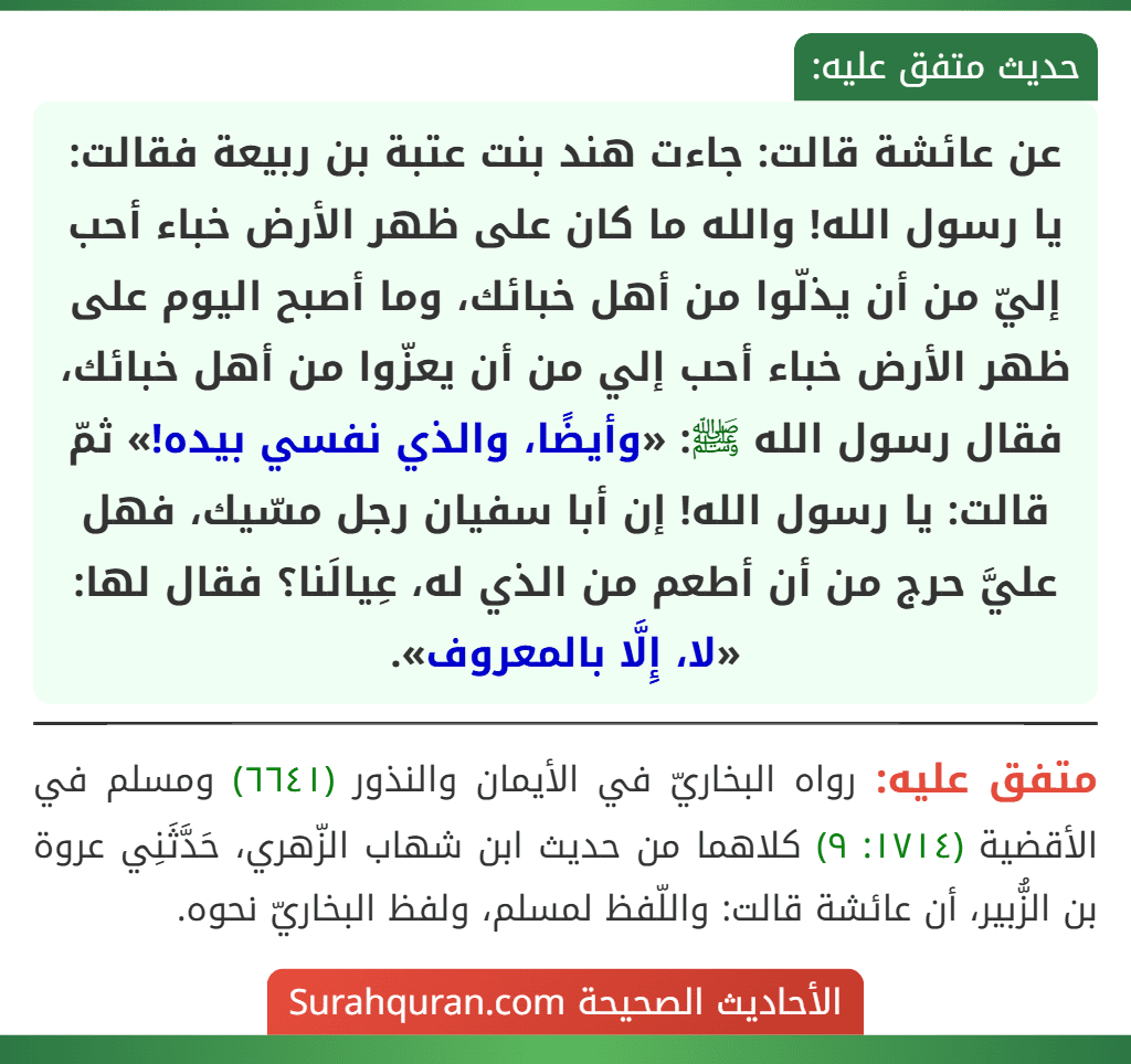 عن عائشة قالت: جاءت هند بنت عتبة بن ربيعة فقالت: يا رسول الله! والله ما كان على ظهر الأرض خباء أحب إليّ من أن يذلّوا من أهل خبائك، وما أصبح اليوم على ظهر الأرض خباء أحب إلي من أن يعزّوا من أهل خبائك، فقال رسول الله ﷺ: «وأيضًا، والذي نفسي بيده!» ثمّ قالت: يا رسول الله! إن أبا سفيان رجل مسّيك، فهل عليَّ حرج من أن أطعم من الذي له، عِيالَنا؟ فقال لها: «لا، إِلَّا بالمعروف». عن عائشة قالت: جاءت هند بنت عتبة بن ربيعة فقالت: يا رسول الله! والله ما كان على ظهر الأرض خباء أحب إليّ من أن يذلّوا من أهل خبائك، وما أصبح اليوم على ظهر الأرض خباء أحب إلي من أن يعزّوا من أهل خبائك، فقال رسول الله ﷺ: «وأيضًا، والذي نفسي بيده!» ثمّ قالت: يا رسول الله! إن أبا سفيان رجل مسّيك، فهل عليَّ حرج من أن أطعم من الذي له، عِيالَنا؟ فقال لها: «لا، إِلَّا بالمعروف».