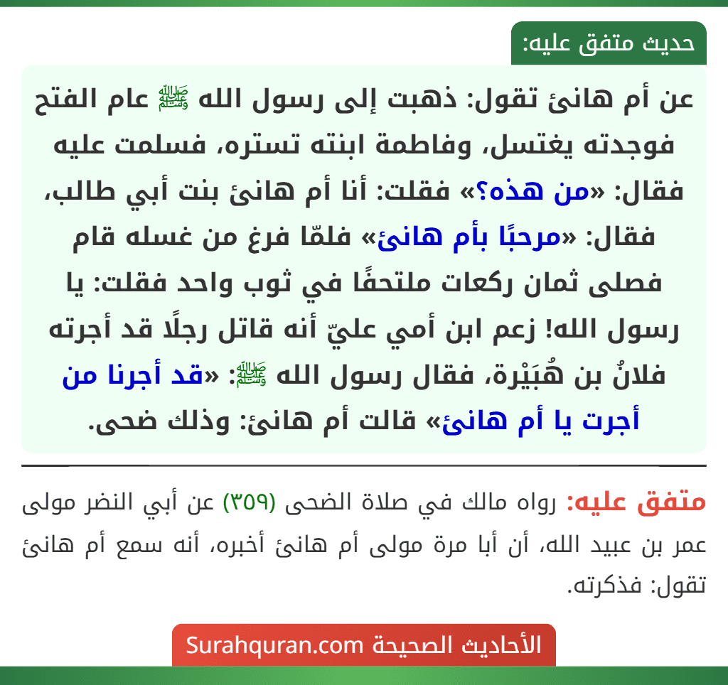 عن أم هانئ تقول: ذهبت إلى رسول الله ﷺ عام الفتح فوجدته يغتسل، وفاطمة ابنته تستره، فسلمت عليه فقال: «من هذه؟» فقلت: أنا أم هانئ بنت أبي طالب، فقال: «مرحبًا بأم هانئ» فلمّا فرغ من غسله قام فصلى ثمان ركعات ملتحفًا في ثوب واحد فقلت: يا رسول الله! زعم ابن أمي عليّ أنه قاتل رجلًا قد أجرته فلانُ بن هُبَيْرة، فقال رسول الله ﷺ: «قد أجرنا من أجرت يا أم هانئ» قالت أم هانئ: وذلك ضحى.