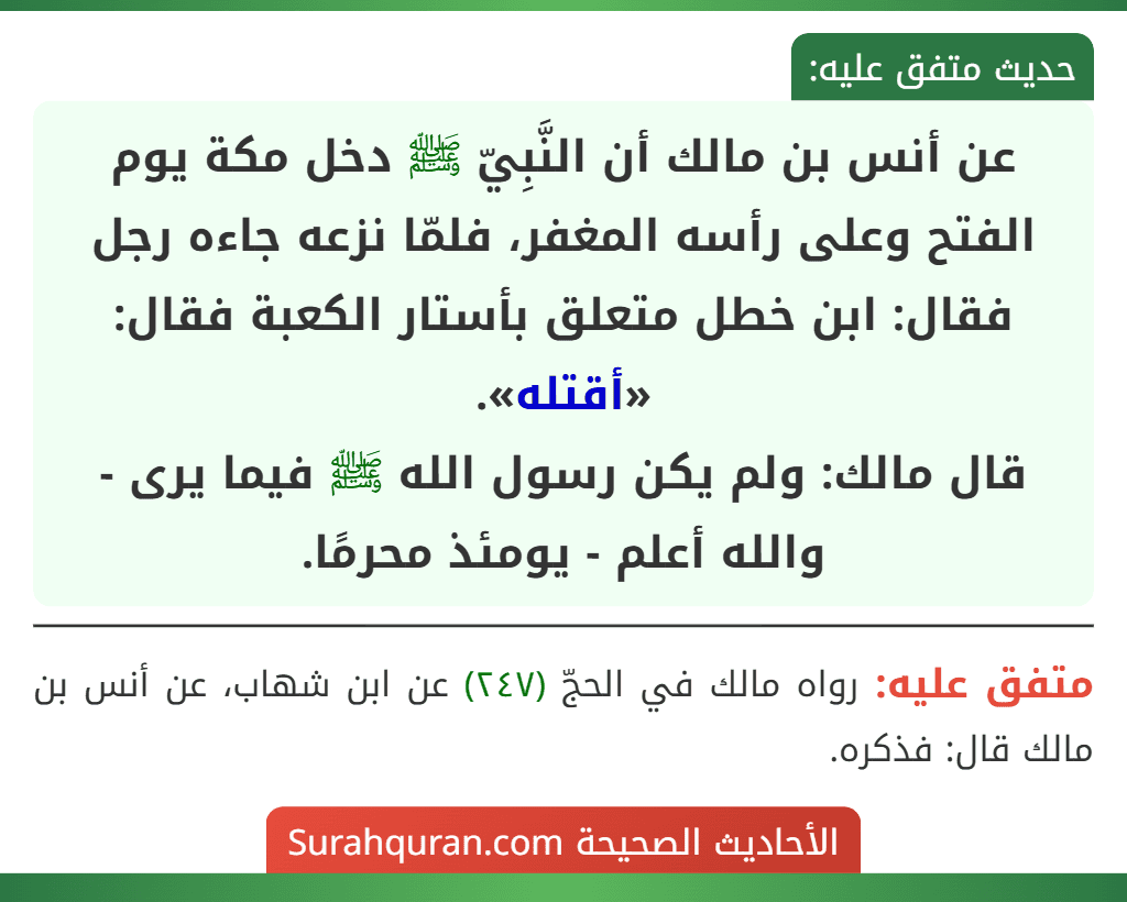 عن أنس بن مالك أن النَّبِيّ ﷺ دخل مكة يوم الفتح وعلى رأسه المغفر، فلمّا نزعه جاءه رجل فقال: ابن خطل متعلق بأستار الكعبة فقال: «أقتله».
قال مالك: ولم يكن رسول الله ﷺ فيما يرى - والله أعلم - يومئذ محرمًا.