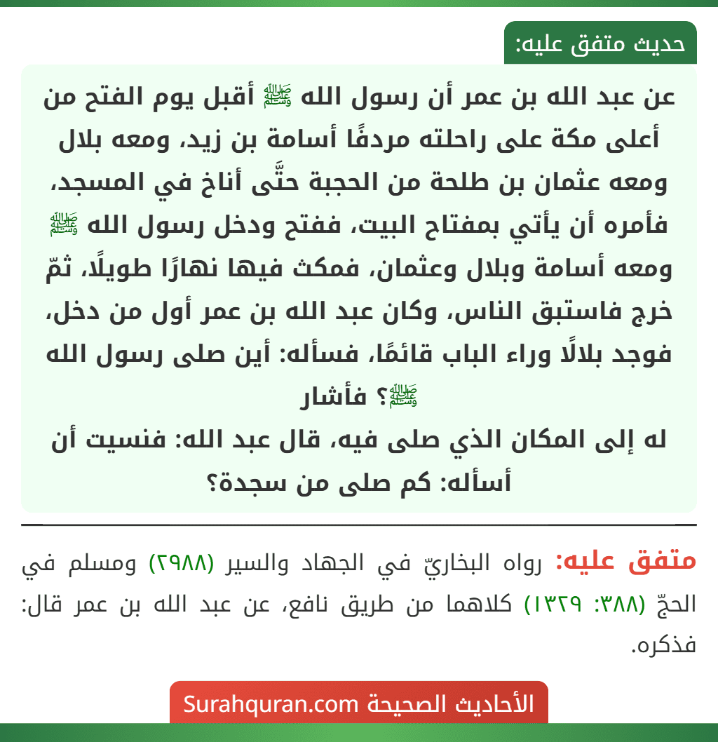 عن عبد الله بن عمر أن رسول الله ﷺ أقبل يوم الفتح من أعلى مكة على راحلته مردفًا أسامة بن زيد، ومعه بلال ومعه عثمان بن طلحة من الحجبة حتَّى أناخ في المسجد، فأمره أن يأتي بمفتاح البيت، ففتح ودخل رسول الله ﷺ ومعه أسامة وبلال وعثمان، فمكث فيها نهارًا طويلًا، ثمّ خرج فاستبق الناس، وكان عبد الله بن عمر أول من دخل، فوجد بلالًا وراء الباب قائمًا، فسأله: أين صلى رسول الله ﷺ؟ فأشار
له إلى المكان الذي صلى فيه، قال عبد الله: فنسيت أن أسأله: كم صلى من سجدة؟