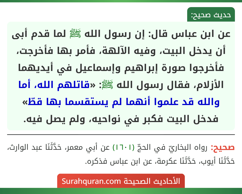 عن ابن عباس قال: إن رسول الله ﷺ لما قدم أبى أن يدخل البيت، وفيه الآلهة، فأمر بها فأخرجت، فأخرجوا صورة إبراهيم وإسماعيل في أيديهما الأزلام، فقال رسول الله ﷺ: «قاتلهم الله، أما والله قد علموا أنهما لم يستقسما بها قطّ» فدخل البيت فكبر في نواحيه، ولم يصل فيه.
