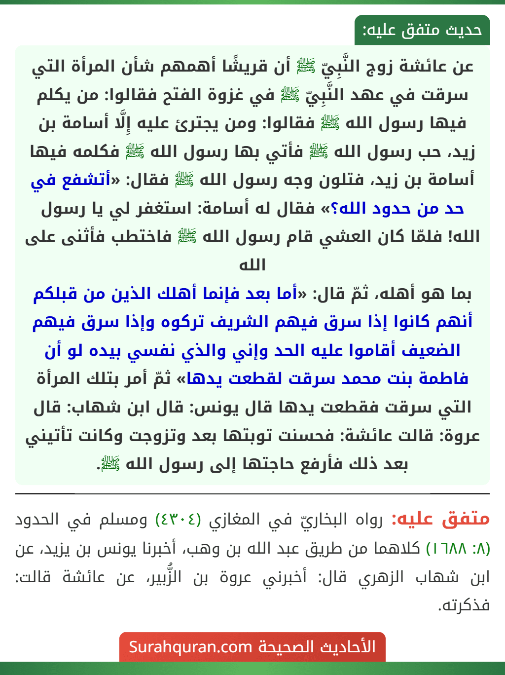 عن عائشة زوج النَّبِيّ ﷺ أن قريشًا أهمهم شأن المرأة التي سرقت في عهد النَّبِيّ ﷺ في غزوة الفتح فقالوا: من يكلم فيها رسول الله ﷺ فقالوا: ومن يجترئ عليه إِلَّا أسامة بن زيد، حب رسول الله ﷺ فأتي بها رسول الله ﷺ فكلمه فيها أسامة بن زيد، فتلون وجه رسول الله ﷺ فقال: «أتشفع في حد من حدود الله؟» فقال له أسامة: استغفر لي يا رسول الله! فلمّا كان العشي قام رسول الله ﷺ فاختطب فأثنى على الله
بما هو أهله، ثمّ قال: «أما بعد فإنما أهلك الذين من قبلكم أنهم كانوا إذا سرق فيهم الشريف تركوه وإذا سرق فيهم الضعيف أقاموا عليه الحد وإني والذي نفسي بيده لو أن فاطمة بنت محمد سرقت لقطعت يدها» ثمّ أمر بتلك المرأة التي سرقت فقطعت يدها قال يونس: قال ابن شهاب: قال عروة: قالت عائشة: فحسنت توبتها بعد وتزوجت وكانت تأتيني بعد ذلك فأرفع حاجتها إلى رسول الله ﷺ. عن عائشة زوج النَّبِيّ ﷺ أن قريشًا أهمهم شأن المرأة التي سرقت في عهد النَّبِيّ ﷺ في غزوة الفتح فقالوا: من يكلم فيها رسول الله ﷺ فقالوا: ومن يجترئ عليه إِلَّا أسامة بن زيد، حب رسول الله ﷺ فأتي بها رسول الله ﷺ فكلمه فيها أسامة بن زيد، فتلون وجه رسول الله ﷺ فقال: «أتشفع في حد من حدود الله؟» فقال له أسامة: استغفر لي يا رسول الله! فلمّا كان العشي قام رسول الله ﷺ فاختطب فأثنى على الله
بما هو أهله، ثمّ قال: «أما بعد فإنما أهلك الذين من قبلكم أنهم كانوا إذا سرق فيهم الشريف تركوه وإذا سرق فيهم الضعيف أقاموا عليه الحد وإني والذي نفسي بيده لو أن فاطمة بنت محمد سرقت لقطعت يدها» ثمّ أمر بتلك المرأة التي سرقت فقطعت يدها قال يونس: قال ابن شهاب: قال عروة: قالت عائشة: فحسنت توبتها بعد وتزوجت وكانت تأتيني بعد ذلك فأرفع حاجتها إلى رسول الله ﷺ.