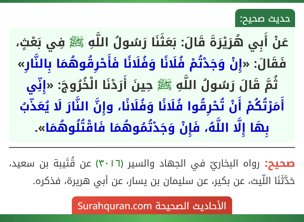 عَنْ أَبِي هُرَيْرَةَ قَالَ: بَعَثَنَا رَسُولُ اللَّهِ ﷺ فِي بَعْثٍ، فَقَالَ: «إِنْ وَجَدْتُمْ فُلَانًا وَفُلَانًا فَأَحْرِقُوهُمَا بِالنَّارِ» ثُمَّ قَالَ رَسُولُ اللَّهِ ﷺ حِينَ أَرَدْنَا الْخُرُوجَ: «إِنِّي أَمَرْتُكُمْ أَنْ تُحْرِقُوا فُلَانًا وَفُلَانًا، وإِنَّ النَّارَ لَا يُعَذّبُ بِهَا إِلَّا اللَّهُ، فَإِنْ وَجَدْتُمُوهُمَا فَاقْتُلُوهُمَا». عَنْ أَبِي هُرَيْرَةَ قَالَ: بَعَثَنَا رَسُولُ اللَّهِ ﷺ فِي بَعْثٍ، فَقَالَ: «إِنْ وَجَدْتُمْ فُلَانًا وَفُلَانًا فَأَحْرِقُوهُمَا بِالنَّارِ» ثُمَّ قَالَ رَسُولُ اللَّهِ ﷺ حِينَ أَرَدْنَا الْخُرُوجَ: «إِنِّي أَمَرْتُكُمْ أَنْ تُحْرِقُوا فُلَانًا وَفُلَانًا، وإِنَّ النَّارَ لَا يُعَذّبُ بِهَا إِلَّا اللَّهُ، فَإِنْ وَجَدْتُمُوهُمَا فَاقْتُلُوهُمَا».