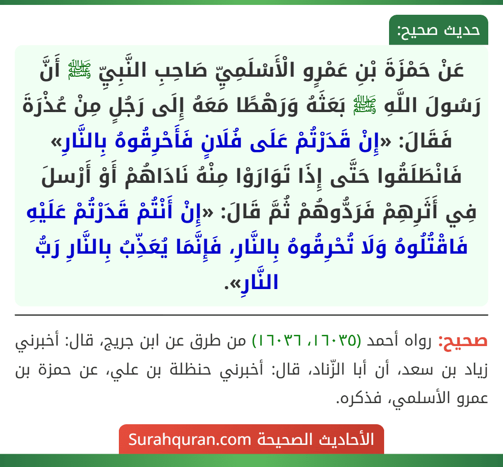 عَنْ حَمْزَةَ بْنِ عَمْرٍو الْأَسْلَمِيِّ صَاحِبِ النَّبِيِّ ﷺ أَنَّ رَسُولَ اللَّهِ ﷺ بَعَثَهُ وَرَهْطًا مَعَهُ إِلَى رَجُلٍ مِنْ عُذْرَةَ فَقَالَ: «إِنْ قَدَرْتُمْ عَلَى فُلَانٍ فَأَحْرِقُوهُ بِالنَّارِ» فَانْطَلَقُوا حَتَّى إِذَا تَوَارَوْا مِنْهُ نَادَاهُمْ أَوْ أَرْسلَ فِي أَثَرِهِمْ فَرَدُّوهُمْ ثُمَّ قَالَ: «إِنْ أَنْتُمْ قَدَرْتُمْ عَلَيْهِ فَاقْتُلُوهُ وَلَا تُحْرِقُوهُ بِالنَّارِ، فَإِنَّمَا يُعَذِّبُ بِالنَّارِ رَبُّ النَّارِ». عَنْ حَمْزَةَ بْنِ عَمْرٍو الْأَسْلَمِيِّ صَاحِبِ النَّبِيِّ ﷺ أَنَّ رَسُولَ اللَّهِ ﷺ بَعَثَهُ وَرَهْطًا مَعَهُ إِلَى رَجُلٍ مِنْ عُذْرَةَ فَقَالَ: «إِنْ قَدَرْتُمْ عَلَى فُلَانٍ فَأَحْرِقُوهُ بِالنَّارِ» فَانْطَلَقُوا حَتَّى إِذَا تَوَارَوْا مِنْهُ نَادَاهُمْ أَوْ أَرْسلَ فِي أَثَرِهِمْ فَرَدُّوهُمْ ثُمَّ قَالَ: «إِنْ أَنْتُمْ قَدَرْتُمْ عَلَيْهِ فَاقْتُلُوهُ وَلَا تُحْرِقُوهُ بِالنَّارِ، فَإِنَّمَا يُعَذِّبُ بِالنَّارِ رَبُّ النَّارِ».
