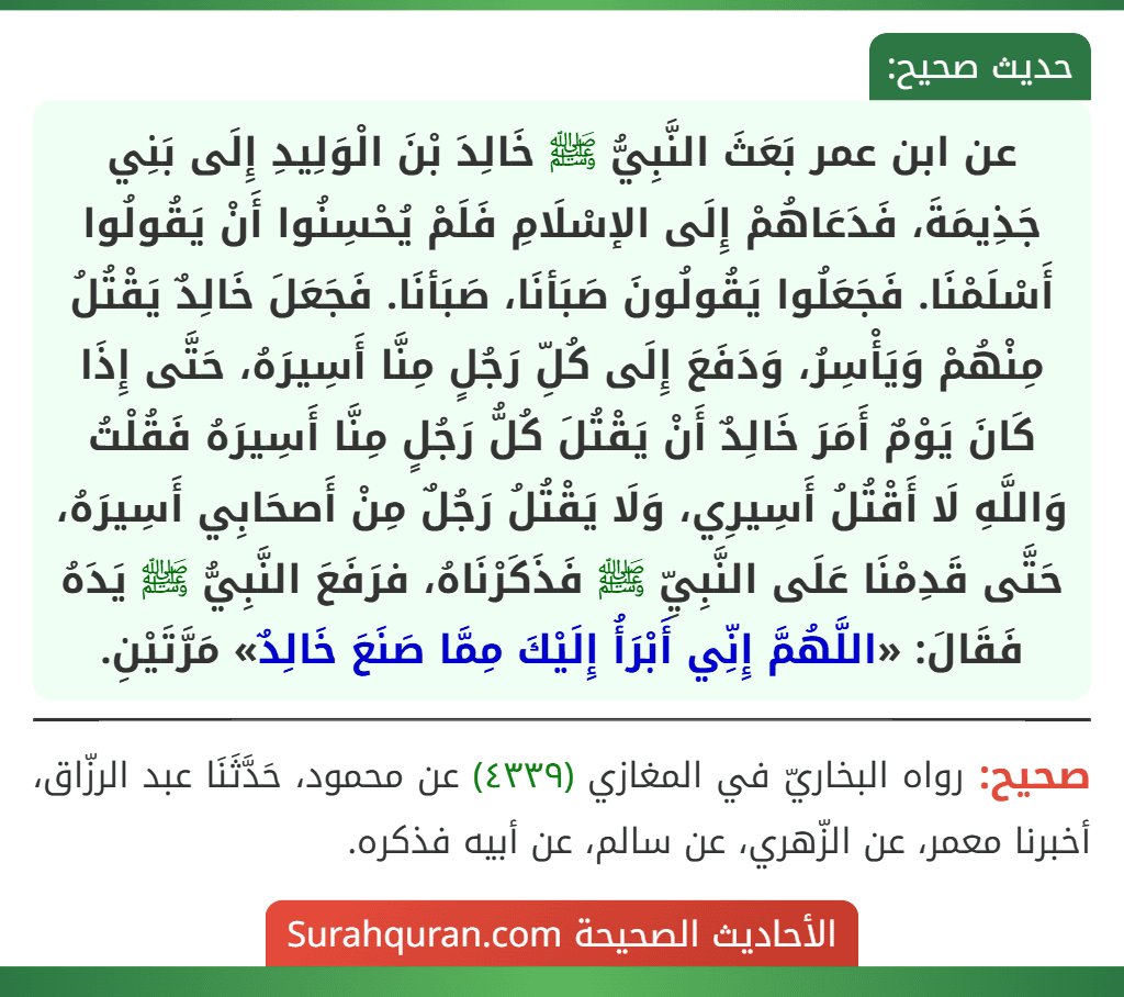 عن ابن عمر بَعَثَ النَّبِيُّ ﷺ خَالِدَ بْنَ الْوَلِيدِ إِلَى بَنِي جَذِيمَةَ، فَدَعَاهُمْ إِلَى الإسْلَامِ فَلَمْ يُحْسِنُوا أَنْ يَقُولُوا أَسْلَمْنَا. فَجَعَلُوا يَقُولُونَ صَبَأنَا، صَبَأنَا. فَجَعَلَ خَالِدٌ يَقْتُلُ مِنْهُمْ وَيَأْسِرُ، وَدَفَعَ إِلَى كُلِّ رَجُلٍ مِنَّا أَسِيرَهُ، حَتَّى إِذَا كَانَ يَوْمٌ أَمَرَ خَالِدٌ أَنْ يَقْتُلَ كُلُّ رَجُلٍ مِنَّا أَسِيرَهُ فَقُلْتُ وَاللَّهِ لَا أَقْتُلُ أَسِيرِي، وَلَا يَقْتُلُ رَجُلٌ مِنْ أَصحَابِي أَسِيرَهُ، حَتَّى قَدِمْنَا عَلَى النَّبِيِّ ﷺ فَذَكَرْنَاهُ، فرَفَعَ النَّبِيُّ ﷺ يَدَهُ فَقَالَ: «اللَّهُمَّ إِنِّي أَبْرَأُ إِلَيْكَ مِمَّا صَنَعَ خَالِدٌ» مَرَّتَيْنِ.