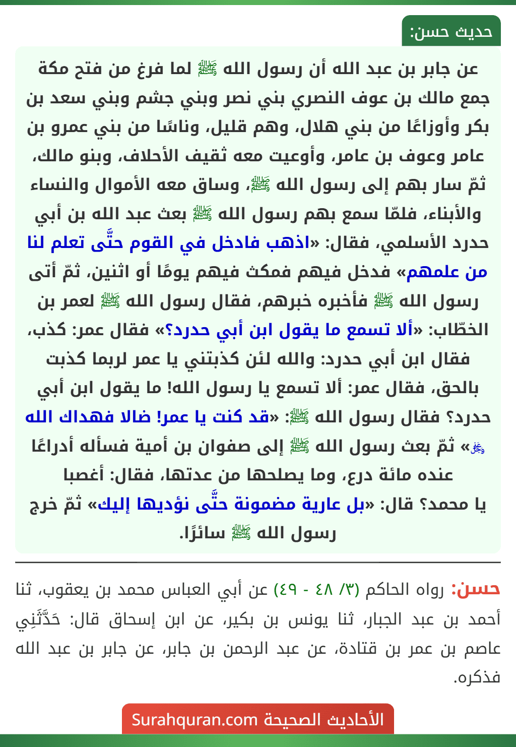 عن جابر بن عبد الله أن رسول الله ﷺ لما فرغ من فتح مكة جمع مالك بن عوف النصري بني نصر وبني جشم وبني سعد بن بكر وأوزاعًا من بني هلال، وهم قليل، وناسًا من بني عمرو بن عامر وعوف بن عامر، وأوعيت معه ثقيف الأحلاف، وبنو مالك، ثمّ سار بهم إلى رسول الله ﷺ، وساق معه الأموال والنساء والأبناء، فلمّا سمع بهم رسول الله ﷺ بعث عبد الله بن أبي حدرد الأسلمي، فقال: «اذهب فادخل في القوم حتَّى تعلم لنا من علمهم» فدخل فيهم فمكث فيهم يومًا أو اثنين، ثمّ أتى رسول الله ﷺ فأخبره خبرهم، فقال رسول الله ﷺ لعمر بن الخطّاب: «ألا تسمع ما يقول ابن أبي حدرد؟» فقال عمر: كذب، فقال ابن أبي حدرد: والله لئن كذبتني يا عمر لربما كذبت بالحق، فقال عمر: ألا تسمع يا رسول الله! ما يقول ابن أبي حدرد؟ فقال رسول الله ﷺ: «قد كنت يا عمر! ضالا فهداك الله ﷿» ثمّ بعث رسول الله ﷺ إلى صفوان بن أمية فسأله أدراعًا عنده مائة درع، وما يصلحها من عدتها، فقال: أغصبا
يا محمد؟ قال: «بل عارية مضمونة حتَّى نؤديها إليك» ثمّ خرج رسول الله ﷺ سائرًا.