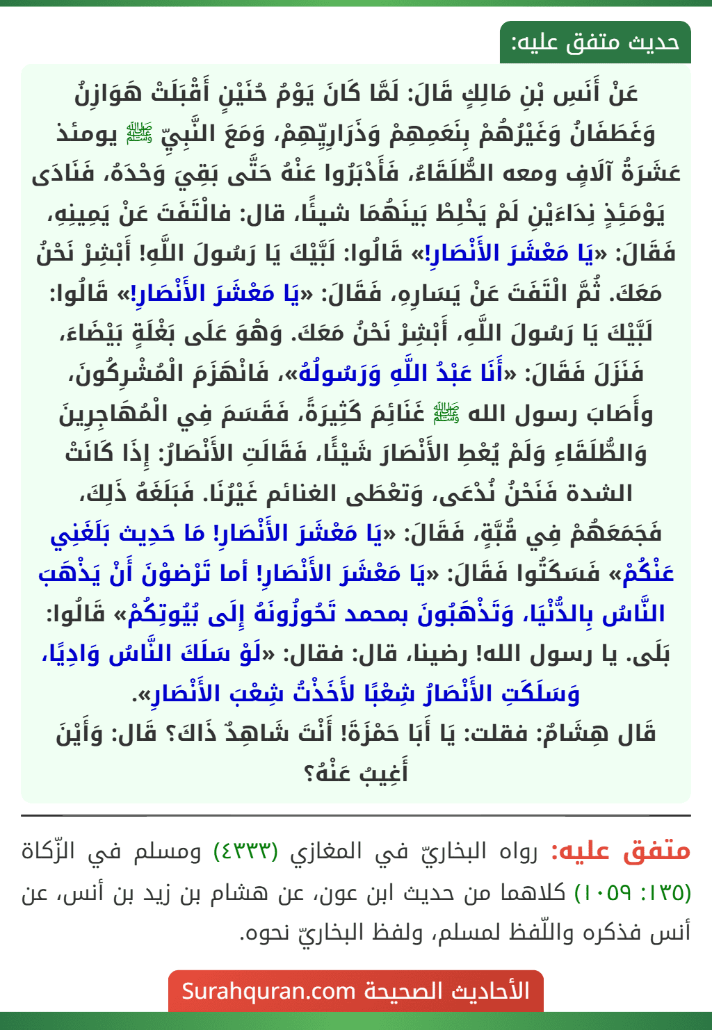 عَنْ أَنَسِ بْنِ مَالِكٍ قَالَ: لَمَّا كَانَ يَوْمُ حُنَيْنٍ أَقْبَلَتْ هَوَازِنُ وَغَطَفَانُ وَغَيْرُهُمْ بِنَعَمِهِمْ وَذَرَارِيِّهِمْ، وَمَعَ النَّبِيِّ ﷺ يومئذ عَشَرَةُ آلَافٍ ومعه الطُّلَقَاءُ، فَأَدْبَرُوا عَنْهُ حَتَّى بَقِيَ وَحْدَهُ، فَنَادَى يَوْمَئِذٍ نِدَاءَيْنِ لَمْ يَخْلِطْ بَينَهُمَا شيئًا، قال: فالْتَفَتَ عَنْ يَمِينِهِ، فَقَالَ: «يَا مَعْشَرَ الأَنْصَارِ!» قَالُوا: لَبَّيْكَ يَا رَسُولَ اللَّهِ! أَبْشِرْ نَحْنُ مَعَكَ. ثُمَّ الْتَفَتَ عَنْ يَسَارِهِ، فَقَالَ: «يَا مَعْشَرَ الأَنْصَارِ!» قَالُوا: لَبَّيْكَ يَا رَسُولَ اللَّهِ، أَبْشِرْ نَحْنُ مَعَكَ. وَهْوَ عَلَى بَغْلَةٍ بَيْضَاءَ، فَنَزَلَ فَقَالَ: «أَنَا عَبْدُ اللَّهِ وَرَسُولُهُ»، فَانْهَزَمَ الْمُشْرِكُونَ، وأَصَابَ رسول الله ﷺ غَنَائِمَ كَثِيرَةً، فَقَسَمَ فِي الْمُهَاجِرِينَ وَالطُّلَقَاءِ وَلَمْ يُعْطِ الأَنْصَارَ شَيْئًا، فَقَالَتِ الأَنْصَارُ: إِذَا كَانَتْ الشدة فَنَحْنُ نُدْعَى، وَتعْطَى الغنائم غَيْرُنَا. فَبَلَغَهُ ذَلِكَ، فَجَمَعَهُمْ فِي قُبَّةٍ، فَقَالَ: «يَا مَعْشَرَ الأَنْصَارِ! مَا حَدِيث بَلَغَنِي عَنْكُمْ» فَسَكَتُوا فَقَالَ: «يَا مَعْشَرَ الأَنْصَارِ! أما تَرْضوْنَ أَنْ يَذْهَبَ النَّاسُ بِالدُّنْيَا، وَتَذْهَبُونَ بمحمد تَحُوزُونَهُ إِلَى بُيُوتِكُمْ» قَالُوا: بَلَى. يا رسول الله! رضينا، قال: فقال: «لَوْ سَلَكَ النَّاسُ وَادِيًا، وَسَلَكَتِ الأَنْصَارُ شِعْبًا لأَخَذْتُ شِعْبَ الأَنْصَارِ».
قَال هِشَامٌ: فقلت: يَا أَبَا حَمْزَةَ! أَنْتَ شَاهِدٌ ذَاكَ؟ قَال: وَأَيْنَ أَغِيبُ عَنْهُ؟