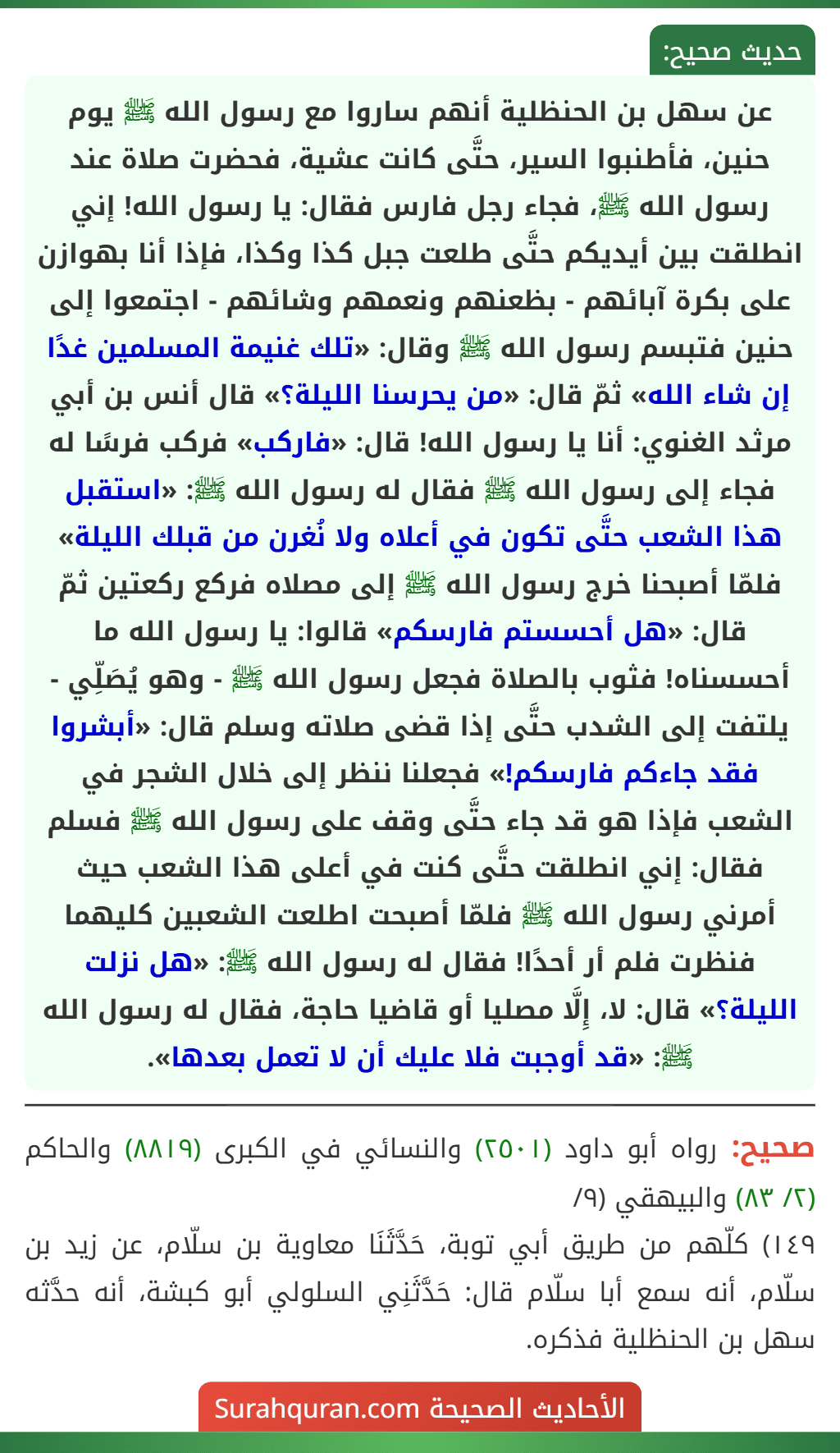 عن سهل بن الحنظلية أنهم ساروا مع رسول الله ﷺ يوم حنين، فأطنبوا السير، حتَّى كانت عشية، فحضرت صلاة عند رسول الله ﷺ، فجاء رجل فارس فقال: يا رسول الله! إني انطلقت بين أيديكم حتَّى طلعت جبل كذا وكذا، فإذا أنا بهوازن على بكرة آبائهم - بظعنهم ونعمهم وشائهم - اجتمعوا إلى حنين فتبسم رسول الله ﷺ وقال: «تلك غنيمة المسلمين غدًا إن شاء الله» ثمّ قال: «من يحرسنا الليلة؟» قال أنس بن أبي مرثد الغنوي: أنا يا رسول الله! قال: «فاركب» فركب فرسًا له فجاء إلى رسول الله ﷺ فقال له رسول الله ﷺ: «استقبل هذا الشعب حتَّى تكون في أعلاه ولا نُغرن من قبلك الليلة» فلمّا أصبحنا خرج رسول الله ﷺ إلى مصلاه فركع ركعتين ثمّ قال: «هل أحسستم فارسكم» قالوا: يا رسول الله ما أحسسناه! فثوب بالصلاة فجعل رسول الله ﷺ - وهو يُصَلِّي - يلتفت إلى الشدب حتَّى إذا قضى صلاته وسلم قال: «أبشروا فقد جاءكم فارسكم!» فجعلنا ننظر إلى خلال الشجر في الشعب فإذا هو قد جاء حتَّى وقف على رسول الله ﷺ فسلم فقال: إني انطلقت حتَّى كنت في أعلى هذا الشعب حيث أمرني رسول الله ﷺ فلمّا أصبحت اطلعت الشعبين كليهما فنظرت فلم أر أحدًا! فقال له رسول الله ﷺ: «هل نزلت الليلة؟» قال: لا، إِلَّا مصليا أو قاضيا حاجة، فقال له رسول الله ﷺ: «قد أوجبت فلا عليك أن لا تعمل بعدها».