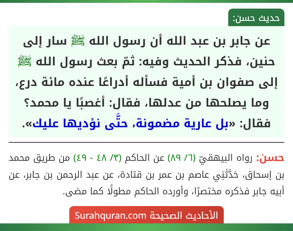 عن جابر بن عبد الله أن رسول الله ﷺ سار إلى حنين، فذكر الحديث وفيه: ثمّ بعث رسول الله ﷺ إلى صفوان بن أمية فسأله أدراعًا عنده مائة درع، وما يصلحها من عدلها، فقال: أغصبًا يا محمد؟ فقال: «بل عارية مضمونة، حتَّى نؤديها عليك».