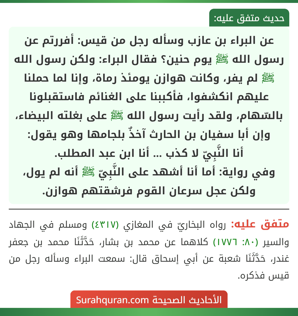 عن البراء بن عازب وسأله رجل من قيس: أفررتم عن رسول الله ﷺ يوم حنين؟ فقال البراء: ولكن رسول الله ﷺ لم يفر، وكانت هوازن يومئذ رماة، وإنا لما حملنا عليهم انكشفوا، فأكببنا على الغنائم فاستقبلونا بالسّهام، ولقد رأيت رسول الله ﷺ على بغلته البيضاء، وإن أبا سفيان بن الحارث آخذٌ بلجامها وهو يقول:
أنا النَّبِيّ لا كذب ... أنا ابن عبد المطلب.
وفي رواية: أما أنا أشهد على النَّبِيّ ﷺ أنه لم يول، ولكن عجل سرعان القوم فرشقتهم هوازن. عن البراء بن عازب وسأله رجل من قيس: أفررتم عن رسول الله ﷺ يوم حنين؟ فقال البراء: ولكن رسول الله ﷺ لم يفر، وكانت هوازن يومئذ رماة، وإنا لما حملنا عليهم انكشفوا، فأكببنا على الغنائم فاستقبلونا بالسّهام، ولقد رأيت رسول الله ﷺ على بغلته البيضاء، وإن أبا سفيان بن الحارث آخذٌ بلجامها وهو يقول:
أنا النَّبِيّ لا كذب ... أنا ابن عبد المطلب.
وفي رواية: أما أنا أشهد على النَّبِيّ ﷺ أنه لم يول، ولكن عجل سرعان القوم فرشقتهم هوازن.
