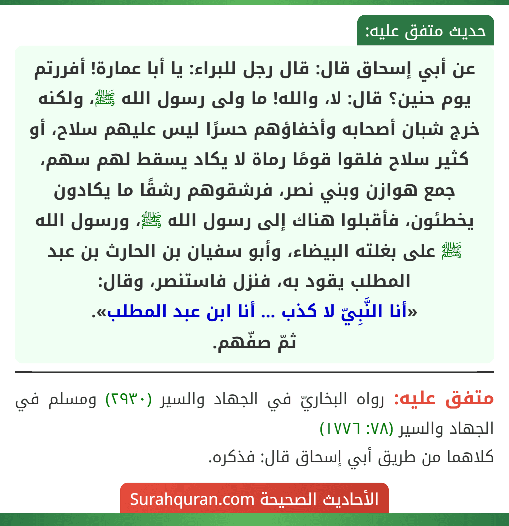عن أبي إسحاق قال: قال رجل للبراء: يا أبا عمارة! أفررتم يوم حنين؟ قال: لا، والله! ما ولى رسول الله ﷺ، ولكنه خرج شبان أصحابه وأخفاؤهم حسرًا ليس عليهم سلاح، أو كثير سلاح فلقوا قومًا رماة لا يكاد يسقط لهم سهم، جمع هوازن وبني نصر، فرشقوهم رشقًا ما يكادون يخطئون، فأقبلوا هناك إلى رسول الله ﷺ، ورسول الله ﷺ على بغلته البيضاء، وأبو سفيان بن الحارث بن عبد المطلب يقود به، فنزل فاستنصر، وقال:
«أنا النَّبِيّ لا كذب ... أنا ابن عبد المطلب».
ثمّ صفّهم.