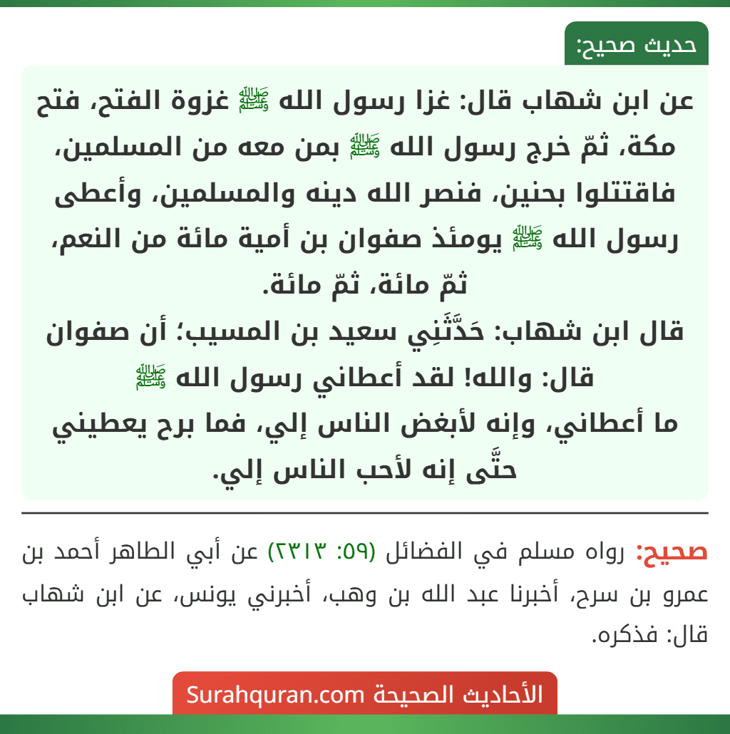 عن ابن شهاب قال: غزا رسول الله ﷺ غزوة الفتح، فتح مكة، ثمّ خرج رسول الله ﷺ بمن معه من المسلمين، فاقتتلوا بحنين، فنصر الله دينه والمسلمين، وأعطى رسول الله ﷺ يومئذ صفوان بن أمية مائة من النعم، ثمّ مائة، ثمّ مائة.
قال ابن شهاب: حَدَّثَنِي سعيد بن المسيب؛ أن صفوان قال: والله! لقد أعطاني رسول الله ﷺ
ما أعطاني، وإنه لأبغض الناس إلي، فما برح يعطيني حتَّى إنه لأحب الناس إلي. عن ابن شهاب قال: غزا رسول الله ﷺ غزوة الفتح، فتح مكة، ثمّ خرج رسول الله ﷺ بمن معه من المسلمين، فاقتتلوا بحنين، فنصر الله دينه والمسلمين، وأعطى رسول الله ﷺ يومئذ صفوان بن أمية مائة من النعم، ثمّ مائة، ثمّ مائة.
قال ابن شهاب: حَدَّثَنِي سعيد بن المسيب؛ أن صفوان قال: والله! لقد أعطاني رسول الله ﷺ
ما أعطاني، وإنه لأبغض الناس إلي، فما برح يعطيني حتَّى إنه لأحب الناس إلي.
