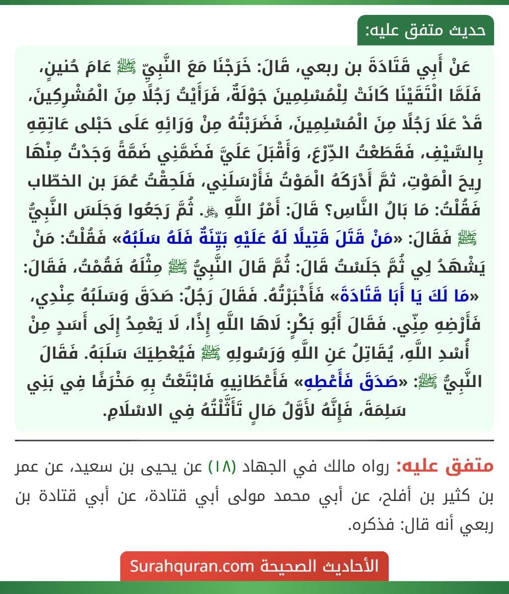 عَنْ أَبِي قَتَادَةَ بن ربعي، قَالَ: خَرَجْنَا مَعَ النَّبِيِّ ﷺ عَامَ حُنينٍ، فَلَمَّا الْتَقَيْنَا كَانَتْ لِلْمُسْلِمِينَ جَوْلَةٌ، فَرَأَيْتُ رَجُلًا مِنَ الْمُشْرِكِينَ، قَدْ عَلَا رَجُلًا مِنَ الْمُسْلِمِينَ، فَضَرَبْتُهُ مِنْ وَرَائِهِ عَلَى حَبْلى عَاتِقِهِ بِالسَّيْفِ، فَقَطَعْتُ الدِّرْعَ، وَأَقْبَلَ عَلَيَّ فَضَمَّنِي ضَمَّةً وَجَدْتُ مِنْهَا رِيحَ الْمَوْتِ، ثمَّ أَدْرَكَهُ الْمَوْتُ فَأَرْسَلَنِي، فَلَحِقْتُ عُمَرَ بن الخطّاب فَقُلْتُ: مَا بَالُ النَّاسِ؟ قَالَ: أَمْرُ اللَّهِ ﷿. ثُمَّ رَجَعُوا وَجَلَسَ النَّبِيُّ ﷺ فَقَالَ: «مَنْ قَتَلَ قَتِيلًا لَهُ عَلَيْهِ بَيِّنَةٌ فَلَهُ سَلَبُهُ» فَقُلْتُ: مَنْ يَشْهَدُ لِي ثُمَّ جَلَسْتُ قَالَ: ثُمَّ قَالَ النَّبِيُّ ﷺ مِثْلَهُ فَقُمْتُ، فَقَالَ: «مَا لَكَ يَا أَبَا قَتَادَةَ» فَأَخْبَرْتُهُ. فَقَالَ رَجُلٌ: صَدَقَ وَسَلَبُهُ عِنْدِي، فَأَرْضِهِ مِنِّي. فَقَالَ أَبُو بَكْرٍ: لَاهَا اللَّهِ إِذًا، لَا يَعْمِدُ إِلَى أَسَدٍ مِنْ أُسْدِ اللَّهِ، يُقَاتِلُ عَنِ اللَّهِ وَرَسُولِهِ ﷺ فَيُعْطِيَكَ سَلَبَهُ. فَقَالَ النَّبِيُّ ﷺ: «صَدَقَ فَأَعْطِهِ» فَأَعْطَانِيهِ فَابْتَعْتُ بِهِ مَخْرَفًا فِي بَنِي سَلِمَةَ، فَإِنَّهُ لأَوَّلُ مَالٍ تَأَثَّلْتُهُ فِي الاسْلَامِ.