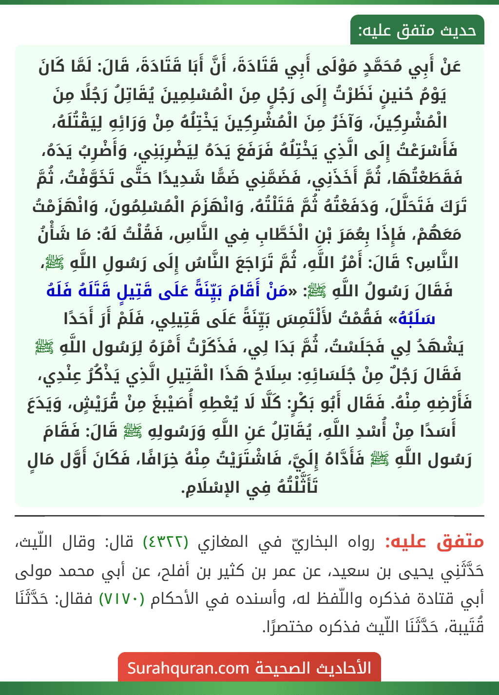 عَنْ أَبِي مُحَمَّدٍ مَوْلَى أَبِي قَتَادَةَ، أَنَّ أَبَا قَتَادَةَ، قَالَ: لَمَّا كَانَ يَوْمُ حُنينٍ نَظَرْتُ إِلَى رَجُلٍ مِنَ الْمُسْلِمِينَ يُقَاتِلُ رَجُلًا مِنَ الْمُشْرِكِينَ، وَآخَرُ مِنَ الْمُشْرِكِينَ يَخْتِلُهُ مِنْ وَرَائِهِ لِيَقْتُلَهُ، فَأَسْرَعْتُ إِلَى الَّذِي يَخْتِلُهُ فَرَفَعَ يَدَهُ لِيَضْرِبَنِي، وَأَضْرِبُ يَدَهُ، فَقَطَعْتُهَا، ثُمَّ أَخَذَنِي، فَضَمَّنِي ضَمًّا شَدِيدًا حَتَّى تَخَوَّفْتُ، ثُمَّ تَرَكَ فَتَحَلَّلَ، وَدَفَعْتُهُ ثُمَّ قَتَلْتُهُ، وَانْهَزَمَ الْمُسْلِمُونَ، وَانْهَزَمْتُ مَعَهُمْ، فَإِذَا بِعُمَرَ بْنِ الْخَطَّابِ فِي النَّاسِ، فَقُلْتُ لَهُ: مَا شَأْنُ النَّاسِ؟ قَالَ: أَمْرُ اللَّهِ، ثُمَّ تَرَاجَعَ النَّاسُ إِلَى رَسُولِ اللَّهِ ﷺ، فَقَالَ رَسُولُ اللَّهِ ﷺ: «مَنْ أَقَامَ بَيِّنَةً عَلَى قَتِيلٍ قَتَلَهُ فَلَهُ سَلَبُهُ» فَقُمْتُ لأَلْتَمِسَ بَيِّنَةً عَلَى قَتِيلِي، فَلَمْ أَرَ أَحَدًا
يَشْهَدُ لِي فَجَلَسْتُ، ثُمَّ بَدَا لِي، فَذَكَرْتُ أَمْرَهُ لِرَسُول اللَّهِ ﷺ فَقَالَ رَجُلٌ مِنْ جُلَسَائِهِ: سِلَاحُ هَذَا الْقَتِيلِ الَّذِي يَذْكُرُ عِنْدِي، فَأَرْضِهِ مِنْهُ. فَقَال أَبُو بَكْرٍ: كَلَّا لَا يُعْطِهِ أُصَيْبغَ مِنْ قُرَيْشٍ، وَيَدَعَ أَسَدًا مِنْ أُسْدِ اللَّهِ، يُقَاتِلُ عَنِ اللَّهِ وَرَسُولِهِ ﷺ قَالَ: فَقَامَ رَسُول اللَّهِ ﷺ فَأَدَّاهُ إِلَيَّ، فَاشْتَرَيْتُ مِنْهُ خِرَافًا، فَكَانَ أَوَّل مَالٍ تَأَثَّلْتُهُ فِي الإسْلَامِ.