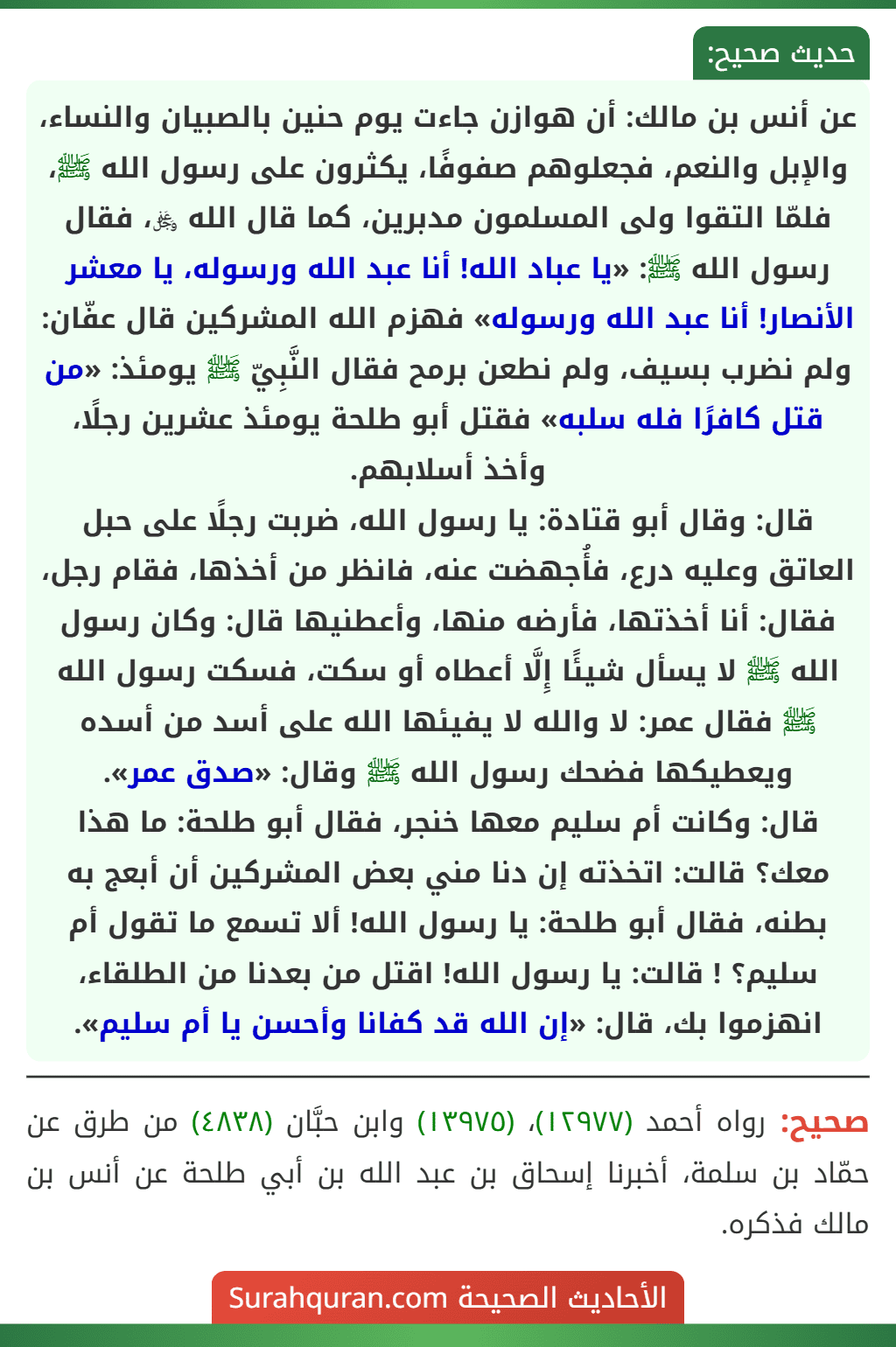 عن أنس بن مالك: أن هوازن جاءت يوم حنين بالصبيان والنساء، والإبل والنعم، فجعلوهم صفوفًا، يكثرون على رسول الله ﷺ، فلمّا التقوا ولى المسلمون مدبرين، كما قال الله ﷿، فقال رسول الله ﷺ: «يا عباد الله! أنا عبد الله ورسوله، يا معشر الأنصار! أنا عبد الله ورسوله» فهزم الله المشركين قال عفّان: ولم نضرب بسيف، ولم نطعن برمح فقال النَّبِيّ ﷺ يومئذ: «من قتل كافرًا فله سلبه» فقتل أبو طلحة يومئذ عشرين رجلًا، وأخذ أسلابهم.
قال: وقال أبو قتادة: يا رسول الله، ضربت رجلًا على حبل العاتق وعليه درع، فأُجهضت عنه، فانظر من أخذها، فقام رجل، فقال: أنا أخذتها، فأرضه منها، وأعطنيها قال: وكان رسول الله ﷺ لا يسأل شيئًا إِلَّا أعطاه أو سكت، فسكت رسول الله ﷺ فقال عمر: لا والله لا يفيئها الله على أسد من أسده ويعطيكها فضحك رسول الله ﷺ وقال: «صدق عمر».
قال: وكانت أم سليم معها خنجر، فقال أبو طلحة: ما هذا معك؟ قالت: اتخذته إن دنا مني بعض المشركين أن أبعج به بطنه، فقال أبو طلحة: يا رسول الله! ألا تسمع ما تقول أم سليم؟ ! قالت: يا رسول الله! اقتل من بعدنا من الطلقاء، انهزموا بك، قال: «إن الله قد كفانا وأحسن يا أم سليم».