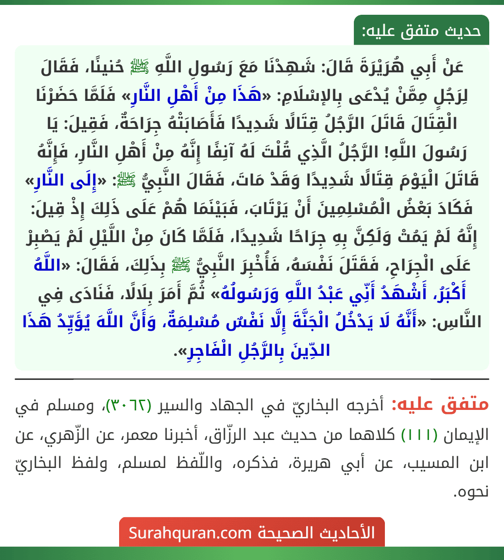 عَنْ أَبِي هُرَيْرَةَ قَالَ: شَهِدْنَا مَعَ رَسُولِ اللَّهِ ﷺ حُنينًا، فَقَالَ لِرَجُلٍ مِمَّنْ يُدْعَى بِالإسْلَامِ: «هَذَا مِنْ أَهْلِ النَّارِ» فَلَمَّا حَضَرْنَا الْقِتَالَ قَاتَلَ الرَّجُلُ قِتَالًا شَدِيدًا فَأَصَابَتْهُ جِرَاحَةٌ، فَقِيلَ: يَا رَسُولَ اللَّهِ! الرَّجُلُ الَّذِي قُلْتَ لَهُ آنِفًا إِنَّهُ مِنْ أَهْلِ النَّارِ، فَإِنَّهُ قَاتَلَ الْيَوْمَ قِتَالًا شَدِيدًا وَقَدْ مَاتَ، فَقَالَ النَّبِيُّ ﷺ: «إِلَى النَّارِ» فَكَادَ بَعْضُ الْمُسْلِمِينَ أَنْ يَرْتَابَ، فَبَيْنَمَا هُمْ عَلَى ذَلِكَ إِذْ قِيلَ: إِنَّهُ لَمْ يَمُتْ وَلَكِنَّ بِهِ جِرَاحًا شَدِيدًا، فَلَمَّا كَانَ مِنْ اللَّيْلِ لَمْ يَصْبِرْ عَلَى الْجِرَاحِ، فَقَتَلَ نَفْسَهُ، فَأُخْبِرَ النَّبِيُّ ﷺ بِذَلِكَ، فَقَالَ: «اللَّهُ أَكْبَرُ، أَشْهَدُ أَنِّي عَبْدُ اللَّهِ وَرَسُولُهُ» ثُمَّ أَمَرَ بِلَالًا، فَنَادَى فِي النَّاسِ: «أَنَّهُ لَا يَدْخُلُ الْجَنَّةَ إِلَّا نَفْسٌ مُسْلِمَةٌ، وَأَنَّ اللَّهَ يُؤَيِّدُ هَذَا الدِّينَ بِالرَّجُلِ الْفَاجِرِ».