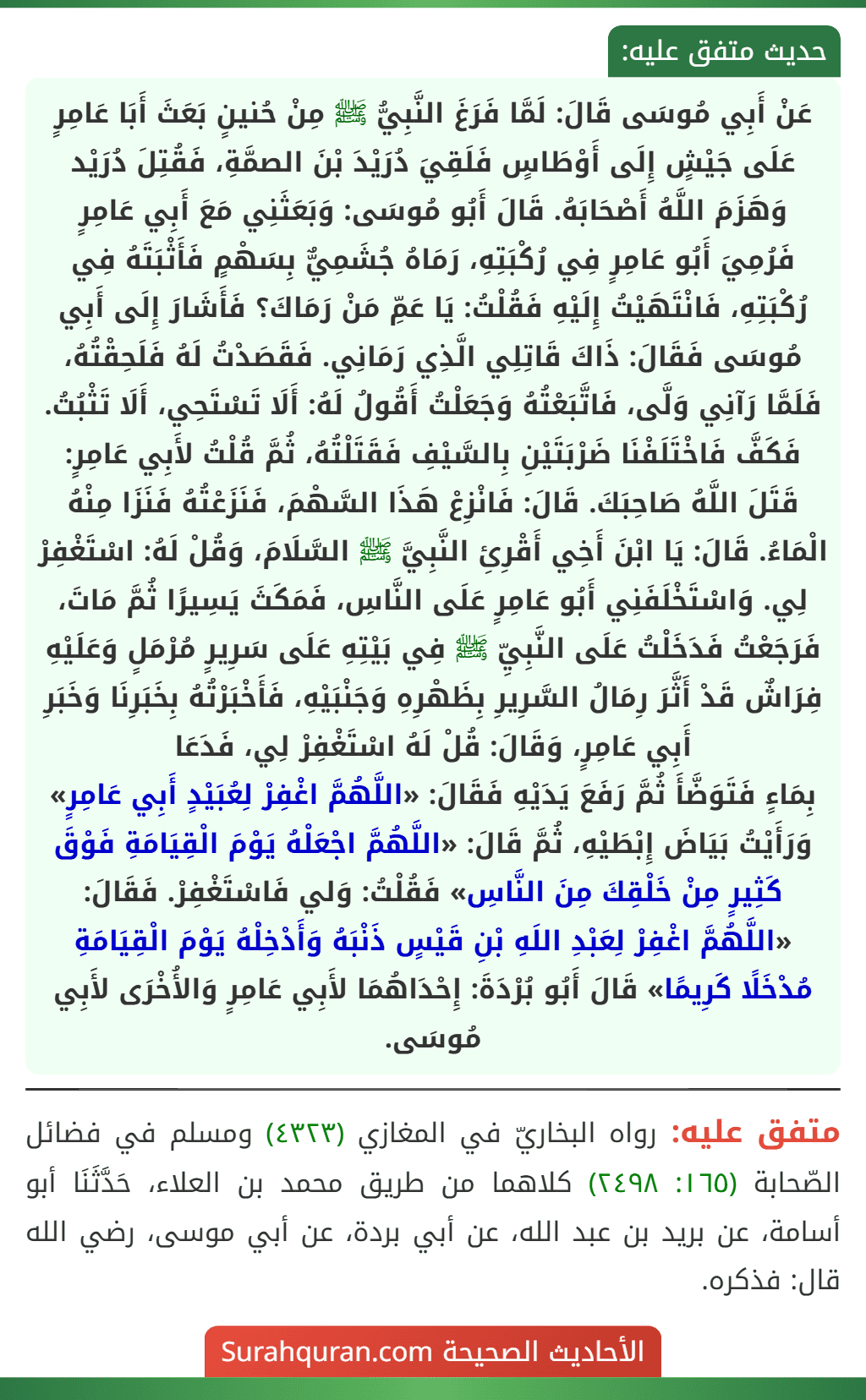 عَنْ أَبِي مُوسَى قَالَ: لَمَّا فَرَغَ النَّبِيُّ ﷺ مِنْ حُنينٍ بَعَثَ أَبَا عَامِرٍ عَلَى جَيْشٍ إِلَى أَوْطَاسٍ فَلَقِيَ دُرَيْدَ بْنَ الصمَّةِ، فَقُتِلَ دُرَيْد وَهَزَمَ اللَّهُ أَصْحَابَهُ. قَالَ أَبُو مُوسَى: وَبَعَثَنِي مَعَ أَبِي عَامِرٍ فَرُمِيَ أَبُو عَامِرٍ فِي رُكْبَتِهِ، رَمَاهُ جُشَمِيٌّ بِسَهْمٍ فَأَثْبَتَهُ فِي رُكْبَتِهِ، فَانْتَهَيْتُ إِلَيْهِ فَقُلْتُ: يَا عَمِّ مَنْ رَمَاكَ؟ فَأَشَارَ إِلَى أَبِي مُوسَى فَقَالَ: ذَاكَ قَاتِلِي الَّذِي رَمَانِي. فَقَصَدْتُ لَهُ فَلَحِقْتُهُ، فَلَمَّا رَآنِي وَلَّى، فَاتَّبَعْتُهُ وَجَعَلْتُ أَقُولُ لَهُ: أَلَا تَسْتَحِي، أَلَا تَثْبُتُ. فَكَفَّ فَاخْتَلَفْنَا ضَرْبَتَيْنِ بِالسَّيْفِ فَقَتَلْتُهُ، ثُمَّ قُلْتُ لأَبِي عَامِرٍ: قَتَلَ اللَّهُ صَاحِبَكَ. قَالَ: فَانْزِعْ هَذَا السَّهْمَ، فَنَزَعْتُهُ فَنَزَا مِنْهُ الْمَاءُ. قَالَ: يَا ابْنَ أَخِي أَقْرِئِ النَّبِيَّ ﷺ السَّلَامَ، وَقُلْ لَهُ: اسْتَغْفِرْ لِي. وَاسْتَخْلَفَنِي أَبُو عَامِرٍ عَلَى النَّاسِ، فَمَكَثَ يَسِيرًا ثُمَّ مَاتَ، فَرَجَعْتُ فَدَخَلْتُ عَلَى النَّبِيِّ ﷺ فِي بَيْتِهِ عَلَى سَرِيرٍ مُرْمَلٍ وَعَلَيْهِ فِرَاشٌ قَدْ أَثَّرَ رِمَالُ السَّرِيرِ بِظَهْرِهِ وَجَنْبَيْهِ، فَأَخْبَرْتُهُ بِخَبَرِنَا وَخَبَرِ أَبِي عَامِرٍ، وَقَالَ: قُلْ لَهُ اسْتَغْفِرْ لِي، فَدَعَا
بِمَاءٍ فَتَوَضَّأَ ثُمَّ رَفَعَ يَدَيْهِ فَقَالَ: «اللَّهُمَّ اغْفِرْ لِعُبَيْدٍ أَبِي عَامِرٍ» وَرَأَيْتُ بَيَاضَ إِبْطَيْهِ، ثُمَّ قَالَ: «اللَّهُمَّ اجْعَلْهُ يَوْمَ الْقِيَامَةِ فَوْقَ كَثِيرٍ مِنْ خَلْقِكَ مِنَ النَّاسِ» فَقُلْتُ: وَلي فَاسْتَغْفِرْ. فَقَالَ: «اللَّهُمَّ اغْفِرْ لِعَبْدِ اللَهِ بْنِ قَيْسٍ ذَنْبَهُ وَأَدْخِلْهُ يَوْمَ الْقِيَامَةِ مُدْخَلًا كَرِيمًا» قَالَ أَبُو بُرْدَةَ: إِحْدَاهُمَا لأَبِي عَامِرٍ وَالأُخْرَى لأَبِي مُوسَى.