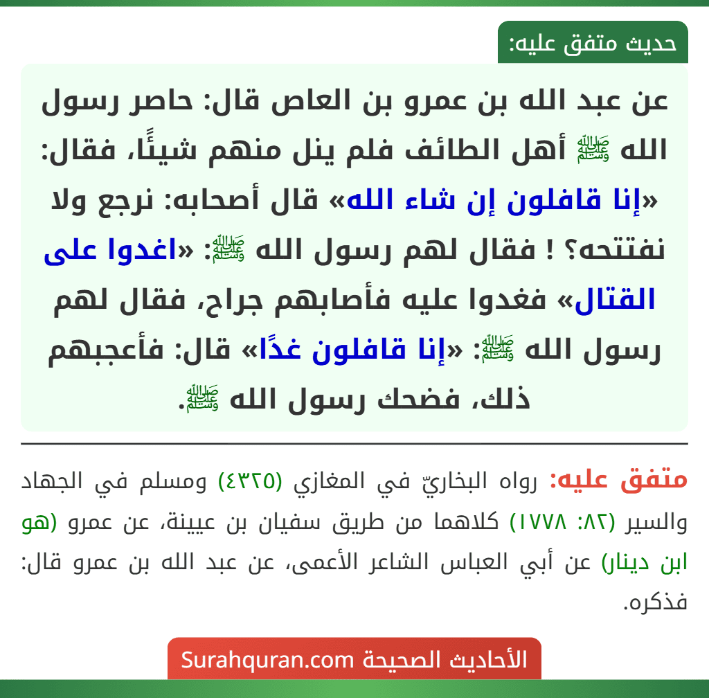 عن عبد الله بن عمرو بن العاص قال: حاصر رسول الله ﷺ أهل الطائف فلم ينل منهم شيئًا، فقال: «إنا قافلون إن شاء الله» قال أصحابه: نرجع ولا نفتتحه؟ ! فقال لهم رسول الله ﷺ: «اغدوا على القتال» فغدوا عليه فأصابهم جراح، فقال لهم رسول الله ﷺ: «إنا قافلون غدًا» قال: فأعجبهم ذلك، فضحك رسول الله ﷺ.