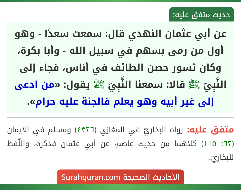 عن أبي عثمان النهدي قال: سمعت سعدًا - وهو أول من رمى بسهم في سبيل الله - وأبا بكرة، وكان تسور حصن الطائف في أناس، فجاء إلى النَّبِيّ ﷺ قالا: سمعنا النَّبِيّ ﷺ يقول: «من ادعى إلى غير أبيه وهو يعلم فالجنة عليه حرام». عن أبي عثمان النهدي قال: سمعت سعدًا - وهو أول من رمى بسهم في سبيل الله - وأبا بكرة، وكان تسور حصن الطائف في أناس، فجاء إلى النَّبِيّ ﷺ قالا: سمعنا النَّبِيّ ﷺ يقول: «من ادعى إلى غير أبيه وهو يعلم فالجنة عليه حرام».