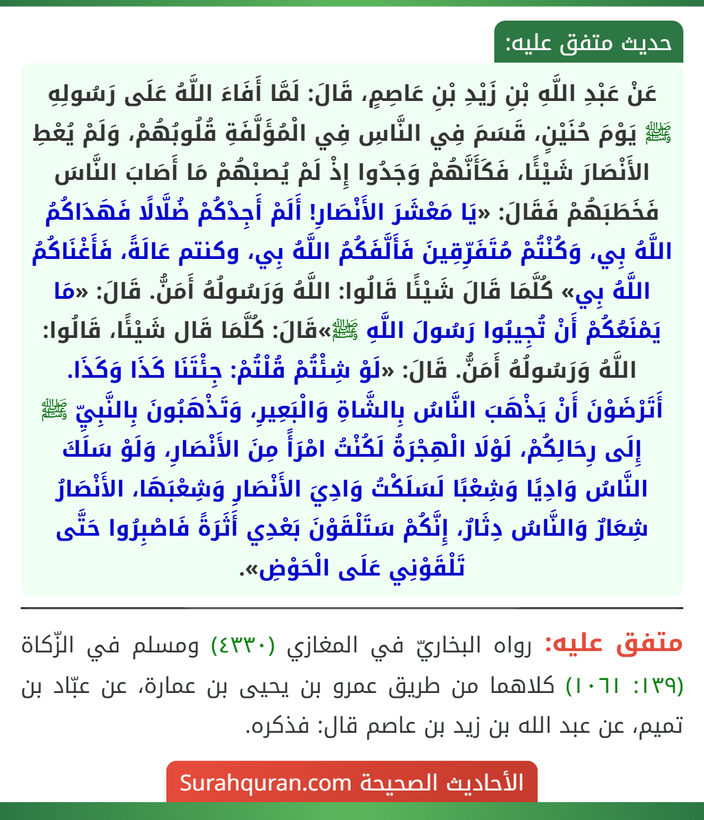 عَنْ عَبْدِ اللَّهِ بْنِ زَيْدِ بْنِ عَاصِمٍ، قَالَ: لَمَّا أَفَاءَ اللَّهُ عَلَى رَسُولِهِ ﷺ يَوْمَ حُنَيْنٍ، قَسَمَ فِي النَّاسِ فِي الْمُؤَلَّفَةِ قُلُوبُهُمْ، وَلَمْ يُعْطِ الأَنْصَارَ شَيْئًا، فَكَأَنَّهُمْ وَجَدُوا إِذْ لَمْ يُصبْهُمْ مَا أَصَابَ النَّاسَ فَخَطَبَهُمْ فَقَالَ: «يَا مَعْشَرَ الأَنْصَارِ! أَلَمْ أَجِدْكُمْ ضُلَّالًا فَهَدَاكُمُ اللَّهُ بِي، وَكُنْتُمْ مُتَفَرِّقِينَ فَأَلَّفَكُمُ اللَّهُ بِي، وكنتم عَالَةً، فَأَغْنَاكُمُ اللَّهُ بِي» كُلَّمَا قَالَ شَيْئًا قَالُوا: اللَّهُ وَرَسُولُهُ أَمَنُّ. قَالَ: «مَا يَمْنَعُكُمْ أَنْ تُجِيبُوا رَسُولَ اللَّهِ ﷺ»قَالَ: كُلَّمَا قَال شَيْئًا، قَالُوا: اللَّهُ وَرَسُولُهُ أَمَنُّ. قَالَ: «لَوْ شِئْتُمْ قُلْتُمْ: جِئْتَنَا كَذَا وَكَذَا. أَتَرْضَوْنَ أَنْ يَذْهَبَ النَّاسُ بِالشَّاةِ وَالْبَعِيرِ، وَتَذْهَبُونَ بِالنَّبِيِّ ﷺ إِلَى رِحَالِكُمْ، لَوْلَا الْهِجْرَةُ لَكُنْتُ امْرَأً مِنَ الأَنْصَارِ، وَلَوْ سَلَكَ النَّاسُ وَادِيًا وَشِعْبًا لَسَلَكْتُ وَادِيَ الأَنْصَارِ وَشِعْبَهَا، الأَنْصَارُ شِعَارٌ وَالنَّاسُ دِثَارٌ، إِنَّكُمْ سَتَلْقَوْنَ بَعْدِي أَثَرَةً فَاصْبِرُوا حَتَّى تَلْقَوْنِي عَلَى الْحَوْضِ».